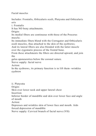 Facial muscles
Includes: Frontalis, Orbicularis oculi, Platysma and Orbicularis
oris
i. Frontalis
It has NO bony attachments.
Origin:
Its medial fibers are continuous with those of the Procerus
muscle;
Its immediate fibers blend with the Corrugator and Orbicularis
oculi muscles, thus attached to the skin of the eyebrows;
And its lateral fibers are also blended with the latter muscle
over the zygomatic process of the frontal bone.
From these attachments the fibers are directed upward, and join
the
galea aponeurotica below the coronal suture.
Nerve supply: facial nerve
Action:
In the eyebrows, its primary function is to lift them- wrinkles
eyebrow
ii. Platysma
Origin:
Skin over lower neck and upper lateral chest
Insertion
Inferior border of mandible and skin over lower face and angle
of mouth
Action:
Depresses and wrinkles skin of lower face and mouth. Aids
forced depression of mandible
Nerve supply: Cervical branch of facial nerve (VII)
 