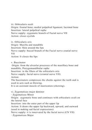 iii. Orbicularis oculi
Origin: frontal bone; medial palpebral ligament; lacrimal bone
Insertion: lateral palpebral raphe
Nerve supply: zygomatic branch of Facial nerve VII
Action: closes eyelids
iv. Orbicularis oris
Origin: Maxilla and mandible
Insertion: Skin around the lips
Nerve supply: buccal branch of the Facial nerve cranial nerve
VII
Action: It closes the lips
v. Buccinator
Origin: from the alveolar processes of the maxillary bone and
mandible, Pterygomandibular raphe
Insertion: in the fibers of the orbicularis oris
Nerve supply: facial nerve (cranial nerve VII)
Action:
The buccinators compresses the cheeks against the teeth and is
used in acts such as blowing.
It is an assistant muscle of mastication (chewing).
vi. Zygomaticus major &minor
· Zygomaticus Minor
Origin: zygomatic bone and continues with orbicularis oculi on
the lateral face
Insertion: into the outer part of the upper lip
Action: It draws the upper lip backward, upward, and outward
(used in making sad facial expressions)
Nerve supply: it is innervated by the facial nerve (CN VII)
· Zygomaticus Major
 