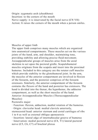 Origin: zygomatic arch (cheekbone)
Insertion: to the corners of the mouth
Nerve supply: it is innervated by the facial nerve (CN VII)
Action: It raises the corners of the mouth when a person smiles.
Muscles of upper limb
The upper limb comprises many muscles which are organized
into anatomical compartments. These muscles act on the various
joints of the hand, arm, and shoulder, maintaining tone,
providing stability and allowing precise fluid movement.
Axioappendicular groups of muscles arise from the axial
skeleton to act upon the pectoral girdle. Scapulohumeral
muscles originate from the scapula and insert into the proximal
humerus. Included in this category are the rotator cuff muscles
which provide stability to the glenohumeral joint. In the arm,
the muscles of the anterior compartment are involved in flexion
of the forearm, and the posterior comprises of the forearm
extensors. Similarly, the anterior compartment of the forearm
contains the flexors of the hand and posterior has extensors. The
hand is divided into the thenar, the hypothenar, the adductor
compartment, as well as the short muscles of the hand.
Anterior Axioappendicular Muscles (Thoracoappendicular
Muscles)
Pectoralis major
· Function: flexion, adduction, medial rotation of the humerus.
· Origin: clavicular head: medial clavicle anteriorly,
sternocostal head: anterior sternum and costal cartilages of ribs
1 to 6 as well as external oblique aponeurosis
· Insertion: lateral edge of intertrabecular groove of humerus
· Innervation: medial pectoral nerve (C8, T1) lateral pectoral
nerve (C5, C6, C7) of brachial plexus
 