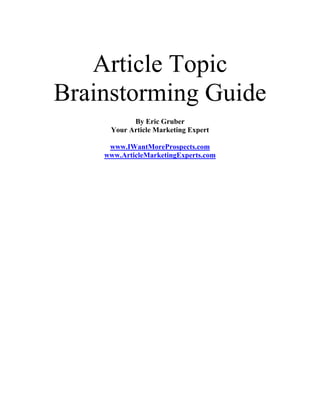 Article Topic
Brainstorming Guide
           By Eric Gruber
     Your Article Marketing Expert

     www.IWantMoreProspects.com
    www.ArticleMarketingExperts.com
 