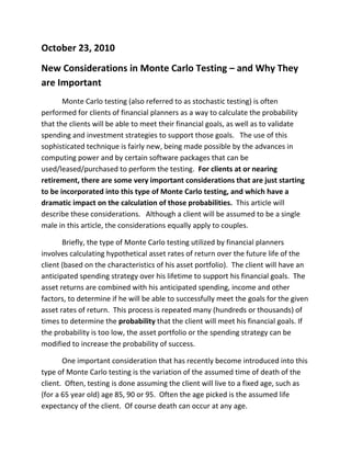 October 23, 2010<br />New Considerations in Monte Carlo Testing – and Why They are Important<br />Monte Carlo testing (also referred to as stochastic testing) is often performed for clients of financial planners as a way to calculate the probability that the clients will be able to meet their financial goals, as well as to validate spending and investment strategies to support those goals.   The use of this sophisticated technique is fairly new, being made possible by the advances in computing power and by certain software packages that can be used/leased/purchased to perform the testing.  For clients at or nearing retirement, there are some very important considerations that are just starting to be incorporated into this type of Monte Carlo testing, and which have a dramatic impact on the calculation of those probabilities.  This article will describe these considerations.   Although a client will be assumed to be a single male in this article, the considerations equally apply to couples.<br />Briefly, the type of Monte Carlo testing utilized by financial planners involves calculating hypothetical asset rates of return over the future life of the client (based on the characteristics of his asset portfolio).  The client will have an anticipated spending strategy over his lifetime to support his financial goals.  The asset returns are combined with his anticipated spending, income and other factors, to determine if he will be able to successfully meet the goals for the given asset rates of return.  This process is repeated many (hundreds or thousands) of times to determine the probability that the client will meet his financial goals. If the probability is too low, the asset portfolio or the spending strategy can be modified to increase the probability of success.  <br />One important consideration that has recently become introduced into this type of Monte Carlo testing is the variation of the assumed time of death of the client.  Often, testing is done assuming the client will live to a fixed age, such as (for a 65 year old) age 85, 90 or 95.  Often the age picked is the assumed life expectancy of the client.  Of course death can occur at any age.  <br />A second consideration is the variation of the timing and amount of the client’s future long-term care costs.  Often, long-term care is modeled as a single event, such as a two-year stay in a nursing home at age 80.  In reality, the need for long-term care can occur at any time (although the most likely time is after age 75), and costs can vary, over the client’s lifetime, from zero to well over a million dollars.  And a third consideration is the variation of the timing and amount of the client’s future prescription drug costs.  Often these costs are assumed to be the current costs increased with inflation, but as a client’s health changes over time, the additional drugs that will be needed will cause these costs to increase.  These costs can vary from very little to more than a half-million dollars over the client’s lifetime.  <br />These considerations are now beginning to be addressed by incorporating the client’s potential long-term care and prescription drug timing and costs into the testing, as well as by varying the time of death (by the use of mortality rates).  This expands the testing from what I’ll call “Monte Carlo asset testing” into “comprehensive Monte Carlo testing”.<br />An important feature of comprehensive Monte Carlo testing is that it is being customized to the client’s unique morbidity and mortality profiles.  Screener questionnaires are filled out by the client, with the help of the financial planner, in order to produce accurate probabilities of long-term care usage and prescription drug usage, as well as the probabilities of living to various ages.<br />This comprehensive Monte Carlo testing incorporates the client’s spending, asset portfolio and investment strategies to go along with the long-term care and prescription drug potential costs, as well as the potential mortality of the client, to give the client a comprehensive picture of major retirement risks.  The risks all are combined into one useful, meaningful measure – the probability that the client will meet his goals, including the all-important goal of not outliving his assets.<br />Comprehensive Monte Carlo testing is a very flexible and powerful tool.  For example, the financial planner has the option to work with a client to produce a customized level of long-term care (should the need arise) as input into the testing.  Would the client want a private room in a nursing home?  If the client wants to remain at home and never go into an assisted living facility or nursing home but instead wants a nurse at home twenty-four hours a day, how does that desire affect the client’s ability to meet his goals?  What would a more modest level of care look like?    <br />This testing can open the door for a financial planner as it is possible to examine different insurance strategies, such as long-term care insurance policies and/or riders, longevity annuities, prescription drug plans (including Medicare Part D plans) and other products to see the effects on the client’s goals, and to perhaps result in a sale beneficial to both the client and the planner.<br />To arrive at an acceptable outcome, the financial planner works with the client to run iterations of the testing, examining changes in investment, spending, insurance and other strategies to produce acceptable results for the clients. <br />Here is a brief example to show the difference between Monte Carlo asset testing and the comprehensive Monte Carlo testing as described in this article.  The differences are illustrated using a 65 year old single male.  The differences displayed are in the assumptions used and in the results.<br />Assumptions:<br />Time of death:  <br />Monte Carlo asset testing:   Age 90.<br />Comprehensive Monte Carlo testing:  Varies based on a mortality assessment.  <br />Long-term care costs:<br />Monte Carlo asset testing:   A two-year stay in a nursing home starting at age 80.<br />Comprehensive Monte Carlo testing:  Varies based on a morbidity assessment.<br />Prescription drug costs:<br />  Monte Carlo asset testing:  Current drug use assumed to continue throughout life.<br />Comprehensive Monte Carlo testing:  Drug use could change based on a morbidity assessment.<br />Results, expressed as the probability that the client will not outlive his assets:<br />Monte Carlo asset testing:   58%<br />Comprehensive Monte Carlo testing:   81%<br />What accounts for the difference in results?  Below are the three main reasons:<br />First, the assumption in the Monte Carlo asset testing as to the time of death (at age 90) is fixed - ignoring the fact that death can occur at any time.  The 65 year old male portrayed in this example has only a 37% chance of reaching age 90.  The longer-than-average assumed lifetime requires many years of spending, overstating the chance that the client will run out of money while alive.  <br />Second, the assumed event of a two-year nursing home stay at age 80 is relatively costly compared to all the different possible long-term care events that could occur.  In fact, lower long-term care costs are incurred 87% of the time. Again, this overstatement of costs causes an understatement of the chances that the client’s assets will last for his lifetime. <br />Third, these two overstatements of costs are offset by the understatement of prescription drug costs.  The Monte Carlo asset testing assumes that the prescription drug costs only increase by inflation.  In reality, the client can develop new chronic conditions over his life, which increases the use and cost of prescription drugs over and above inflation.   <br /> So, why are these considerations important?<br />These two probabilities – 81% as opposed to 58% - are quite different for such a critical computation.   Using the additional considerations described in this article gives crucial insight into what is often the most important issue in the client’s mind – whether his assets will last for the rest of his life.  This additional insight is crucial – if the client’s chance of success is understated, there could be an unnecessary cutback of the client’s lifestyle.  And if the client’s chance of success is overstated, that could lead to a false sense of security and could result in a client running out of money because of the overstatement!   Therefore, it would benefit financial planners to consider incorporating comprehensive Monte Carlo testing into their practices. <br />Information about the author:<br />Jack Paul, CLU, ChFC, CASL, FSA, MAAA, is president of Jack P Paul Actuary LLC, a consulting firm for financial planners.  <br />More information can be found at www.JackPaulCASL.com<br />He can be reached at Jack@JackPaulCASL.com<br />This article is copyright 2010 by Jack P Paul Actuary, LLC <br />