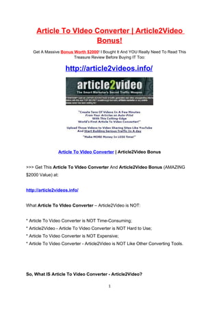 Article To VIdeo Converter | Article2Video
                      Bonus!
   Get A Massive Bonus Worth $2000! I Bought It And YOU Really Need To Read This
                       Treasure Review Before Buying IT Too:

                    http://article2videos.info/




                Article To VIdeo Converter | Article2Video Bonus


>>> Get This Article To VIdeo Converter And Article2Video Bonus (AMAZING
$2000 Value) at:


http://article2videos.info/


What Article To VIdeo Converter – Article2Video is NOT:


* Article To Video Converter is NOT Time-Consuming;
* Article2Video - Article To Video Converter is NOT Hard to Use;
* Article To Video Converter is NOT Expensive;
* Article To Video Converter - Article2Video is NOT Like Other Converting Tools.




So, What IS Article To Video Converter - Article2Video?

                                         1
 