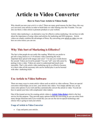 Article to Video Converter
                      How to Turn Your Article to Videos Easily

Why should you turn your article to video? There are many good reasons for that. Once, this way
you can reuse your articles in order to build links on video sharing sites like Youtube. You can
also use them a video article to promote products or your website.

Article video marketing is an alternative way for effective online marketing. I do not have to talk
about the importance of using videos and articles for marketing and SEO purposes. Article
videos are simply combine the advantages of those. By converting your article to video you can
have an extra source you can use.




Why This Sort of Marketing is Effective?
The fact is that people do not really like reading. Which do you prefer to
get info a long article or a 5-10 minutes video containing the most
important facts spiced with images and voice? I’m sure you would choose
the second. Videos are loved by people! You can “sell” your info easier by
putting it into a video. Videos are easier to understand and much more
enjoyable. That’s why article video marketing can be so effective because
in a short video all the necessary info can be stuffed plus it can be boosted
with other marketing tricks.




Use Article to Video Software
There are many ways to create article videos such as article to video software. These are special
converters which helps you to turn your articles into videos. You simply add the text, set up
some extra options if you wish and they automatically convert the article to video. You do not
have to spend your time with complicated video makers.

One of the trusted service for creating article videos is Article Video Robot which is the best
service for this purpose. They provide many options beside the converting as you can select from
many design functions and if you would like you can use the text-to-speech technology and
choose who is going to read your article.

Usage of Article to Video Converter

      Copy and paste your articles.


                                                                                         www.scriptech.net
 