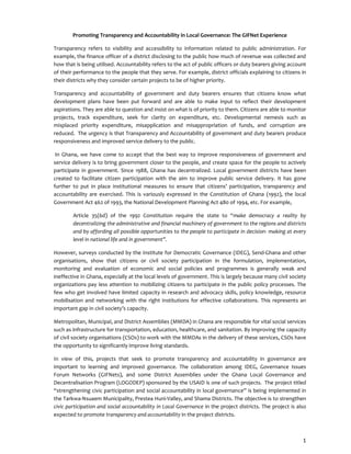 1
Promoting Transparency and Accountability in Local Governance: The GIFNet Experience
Transparency refers to visibility and accessibility to information related to public administration. For
example, the finance officer of a district disclosing to the public how much of revenue was collected and
how that is being utilised. Accountability refers to the act of public officers or duty bearers giving account
of their performance to the people that they serve. For example, district officials explaining to citizens in
their districts why they consider certain projects to be of higher priority.
Transparency and accountability of government and duty bearers ensures that citizens know what
development plans have been put forward and are able to make input to reflect their development
aspirations. They are able to question and insist on what is of priority to them. Citizens are able to monitor
projects, track expenditure, seek for clarity on expenditure, etc. Developmental nemesis such as
misplaced priority expenditure, misapplication and misappropriation of funds, and corruption are
reduced. The urgency is that Transparency and Accountability of government and duty bearers produce
responsiveness and improved service delivery to the public.
In Ghana, we have come to accept that the best way to improve responsiveness of government and
service delivery is to bring government closer to the people, and create space for the people to actively
participate in government. Since 1988, Ghana has decentralized. Local government districts have been
created to facilitate citizen participation with the aim to improve public service delivery. It has gone
further to put in place institutional measures to ensure that citizens’ participation, transparency and
accountability are exercised. This is variously expressed in the Constitution of Ghana (1992), the local
Government Act 462 of 1993, the National Development Planning Act 480 of 1994, etc. For example,
Article 35(6d) of the 1992 Constitution require the state to “make democracy a reality by
decentralizing the administrative and financial machinery of government to the regions and districts
and by affording all possible opportunities to the people to participate in decision- making at every
level in national life and in government”.
However, surveys conducted by the Institute for Democratic Governance (IDEG), Send-Ghana and other
organisations, show that citizens or civil society participation in the formulation, implementation,
monitoring and evaluation of economic and social policies and programmes is generally weak and
ineffective in Ghana, especially at the local levels of government. This is largely because many civil society
organizations pay less attention to mobilizing citizens to participate in the public policy processes. The
few who get involved have limited capacity in research and advocacy skills, policy knowledge, resource
mobilisation and networking with the right institutions for effective collaborations. This represents an
important gap in civil society’s capacity.
Metropolitan, Municipal, and District Assemblies (MMDA) in Ghana are responsible for vital social services
such as infrastructure for transportation, education, healthcare, and sanitation. By improving the capacity
of civil society organisations (CSOs) to work with the MMDAs in the delivery of these services, CSOs have
the opportunity to significantly improve living standards.
In view of this, projects that seek to promote transparency and accountability in governance are
important to learning and improved governance. The collaboration among IDEG, Governance Issues
Forum Networks (GIFNets), and some District Assemblies under the Ghana Local Governance and
Decentralisation Program (LOGODEP) sponsored by the USAID is one of such projects. The project titled
“strengthening civic participation and social accountability in local governance” is being implemented in
the Tarkwa-Nsuaem Municipality, Prestea Huni-Valley, and Shama Districts. The objective is to strengthen
civic participation and social accountability in Local Governance in the project districts. The project is also
expected to promote transparency and accountability in the project districts.
 