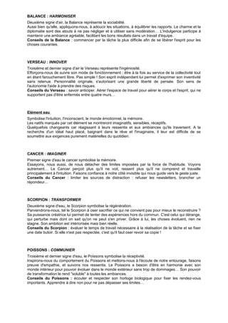 BALANCE : HARMONISER
Deuxième signe d'air, la Balance représente la sociabilité.
Aussi bien qu'elle, appliquons-nous, à adoucir les situations, à équilibrer les rapports. Le charme et la
diplomatie sont des atouts à ne pas négliger et à utiliser sans modération… L'indulgence participe à
maintenir une ambiance agréable, facilitant les bons résultats dans un travail d'équipe.
Conseils de la Balance : commencer par la tâche la plus difficile afin de se libérer l'esprit pour les
choses courantes.
VERSEAU : INNOVER
Troisième et dernier signe d'air le Verseau représente l'ingéniosité.
Efforçons-nous de suivre son mode de fonctionnement : être à la fois au service de la collectivité tout
en étant farouchement libre. Pas simple ! Son esprit indépendant lui permet d'exprimer son inventivité
sans retenue. Personnalité originale, s'autorisant une grande liberté de pensée. Son sens de
l'autonomie l'aide à prendre des risques.
Conseils du Verseau : savoir anticiper. Aérer l'espace de travail pour aérer le corps et l'esprit, qui ne
supportent pas d'être enfermés entre quatre murs…
Elément eau
Symbolise l'intuition, l'inconscient, le monde émotionnel, la mémoire.
Les natifs marqués par cet élément se montreront imaginatifs, sensibles, réceptifs.
Quelquefois changeants car réagissant à leurs ressentis et aux ambiances qu'ils traversent. A la
recherche d'un idéal haut placé, baignant dans le rêve et l'imaginaire, il leur est difficile de se
soumettre aux exigences purement matérielles du quotidien.
CANCER : IMAGINER
Premier signe d'eau le cancer symbolise la mémoire.
Essayons, nous aussi, de nous détacher des limites imposées par la force de l'habitude. Voyons
autrement… Le Cancer perçoit plus qu'il ne voit, ressent plus qu'il ne comprend et travaille
principalement à l'intuition. Faisons confiance à notre côté invisible qui nous guide vers le geste juste.
Conseils du Cancer : limiter les sources de distraction : refuser les newsletters, brancher un
répondeur...
SCORPION : TRANSFORMER
Deuxième signe d'eau, le Scorpion symbolise la régénération.
Parviendrons-nous, tel le Scorpion à oser sacrifier ce qui ne convient pas pour mieux le reconstruire ?
Sa puissance créatrice lui permet de tenter des expériences hors du commun. C'est celui qui dérange,
qui perturbe mais dont on sait qu'on ne peut s'en priver. Grâce à lui, les choses évoluent, rien ne
stagne. Son ambition est intériorisée mais bien réelle.
Conseils du Scorpion : évaluer le temps de travail nécessaire à la réalisation de la tâche et se fixer
une date butoir. Si elle n'est pas respectée, c'est qu'il faut oser revoir sa copie !
POISSONS : COMMUNIER
Troisième et dernier signe d'eau, le Poissons symbolise la réceptivité.
Inspirons-nous du comportement du Poissons et mettons-nous à l'écoute de notre entourage, faisons
preuve d'empathie, et suivons nos ressentis. Le Poissons a besoin d'être en harmonie avec son
monde intérieur pour pouvoir évoluer dans le monde extérieur sans trop de dommages… Son pouvoir
de transformation le rend "soluble" à toutes les ambiances.
Conseils du Poissons : écouter et respecter son horloge biologique pour fixer les rendez-vous
importants. Apprendre à dire non pour ne pas dépasser ses limites…
 