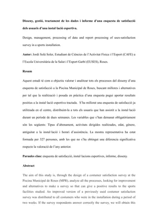 Disseny, gesti, tractament de les dades i informe duna enquesta de satisfacci
dels usuaris duna installaci esportiva.
Design, management, processing of data and report processing of uses-satisfaction
survey in a sports installation.
Autor: Jordi Sol Soler, Estudiant de Cincies de lActivitat Fsica i lEsport (CAFE) a
lEscola Universitria de la Salut i lEsport Garb (EUSES), Roses.
Resum
Aquest estudi t com a objectiu valorar i analitzar tots els processos del disseny duna
enquesta de satisfacci a la Piscina Municipal de Roses, buscant millores i alternatives
per tal que la realitzaci i posada en prctica duna enquesta pugui aportar resultats
positius a la installaci esportiva tractada. Sha millorat una enquesta de satisfacci ja
utilitzada en el centre, distribuint-la a tots els usuaris que han assistit a la installaci
durant un perode de dues setmanes. Les variables que shan demanat obligatriament
sn les segents: Tipus dabonament, activitats dirigides realitzades, edat, gnere,
antiguitat a la installaci i horari dassistncia. La mostra representativa ha estat
formada per 327 persones, amb les que no sha obtingut una diferencia significativa
respecte la valoraci de lany anterior.
Paraules clau: enquesta de satisfacci, installacions esportives, informe, disseny.
Abstract
The aim of this study is, through the design of a costumer satisfaction survey at the
Piscina Municipal de Roses (MPR), analyze all the processes, looking for improvement
and alternatives to make a survey so that can give a positive results to the sports
facilities studied. An improved version of a previously used costumer satisfaction
survey was distributed to all costumers who were in the installation during a period of
two weeks. If the survey respondents answer correctly the survey, we will obtain this

 