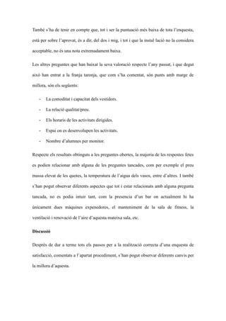 Tamb sha de tenir en compte que, tot i ser la puntuaci ms baixa de tota lenquesta,
est per sobre laprovat, s a dir, del dos i mig, i tot i que la installaci no la considera
acceptable, no s una nota extremadament baixa.
Les altres preguntes que han baixat la seva valoraci respecte lany passat, i que degut
aix han entrat a la franja taronja, que com sha comentat, sn punts amb marge de
millora, sn els segents:
-

La comoditat i capacitat dels vestidors.

-

La relaci qualitat/preu.

-

Els horaris de les activitats dirigides.

-

Espai on es desenvolupen les activitats.

-

Nombre dalumnes per monitor.

Respecte els resultats obtinguts a les preguntes obertes, la majoria de les respostes fetes
es podien relacionar amb alguna de les preguntes tancades, com per exemple el preu
massa elevat de les quotes, la temperatura de laigua dels vasos, entre daltres. I tamb
shan pogut observar diferents aspectes que tot i estar relacionats amb alguna pregunta
tancada, no es podia intuir tant, com la presencia dun bar on actualment hi ha
nicament dues mquines expenedores, el manteniment de la sala de fitness, la
ventilaci i renovaci de laire daquesta mateixa sala, etc.
Discussi
Desprs de dur a terme tots els passos per a la realitzaci correcta duna enquesta de
satisfacci, comentats a lapartat procediment, shan pogut observar diferents canvis per
la millora daquesta.

 
