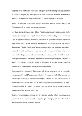 En primer lloc, el fet que la installaci ja hagus realitzat una enquesta anys anteriors,
ha fet que la daquest any no es produ?ssin gaires variacions, pel motiu daprofitar els
resultats daltres anys i poder-los utilitzar en les comparacions corresponents.
A lhora de comen?ar a recollir els resultats, sha pogut observar bastants aspectes que
shaurien de tenir en compte en properes enquestes:
Les dades que es demanen per a definir lusuari que contesta lenquesta, s a dir, les
variables que en aquest cas eren la classe dabonat, lactivitat dirigida que realitzaven,
ledat, el gnere, lantiguitat i lhorari dassistncia, s necessari que siguin contestades
correctament per a poder analitzar posteriorment de forma correcta els resultats
depenent de lusuari. En el cas daquesta enquesta, com era entregada als usuaris i
aquests la contestaven lliurement sense supervisi i posteriorment la dipositaven a la
urna, moltes daquestes no estaven contestades correctament. Una possible soluci a
aquest problema podria trobar-se si el personal que sencarrega de repartir lenquesta, la
reviss en el moment en que els usuaris la dipositen a la bstia o urna corresponent,
comprovant si totes les dades estan correctament omplertes.
En una quantitat considerable denquestes, ms duna variable no estava contestades
correctament. De les 327 enquestes recollides, 109 enquestes els hi faltava una o ms
variables per respondre, o estaven malament (una variable est mal contestada quan es
marca ms duna resposta). Per ms de la meitat daquestes enquestes tenien un mateix
error en la variable de lhorari, exactament, 55 daquestes no la responien correctament,
marcant ms duna resposta, totes o cap.
Desprs dobservar aquest error, a part de lanterior possible millora comentada, seria
convenient tamb variar aquesta pregunta, per exemple, marcant clarament la
possibilitat de contestar una nica resposta.

 