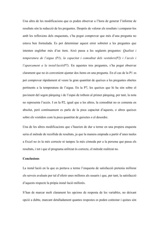 Una altra de les modificacions que es poden observar a lhora de generar linforme de
resultats sn la redacci de les preguntes. Desprs de valorar els resultats i comparar-los
amb les reflexions dels enquestats, sha pogut comprovar que ms duna pregunta no
estava ben formulada. Es pot determinar aquest error sobretot a les preguntes que
intenten englobar ms dun tem. Aix passa a les segents preguntes: Qualitat i
temperatura de laigua (P1), la capacitat i comoditat dels vestidors(P2) i laccs i
laparcament a la installaci(P7). En aquestes tres preguntes, sha pogut observar
clarament que no s convenient ajuntar dos tems en una pregunta. En el cas de la P1 es
pot comprovar rpidament al veure la gran quantitat de queixes a les preguntes obertes
pertinents a la temperatura de laigua. En la P7, les queixes que hi ha sn sobre el
paviment del segon prquing i de lespai de tothom al primer prquing, per tant, la nota
no representa laccs. I en la P2, igual que a les altres, la comoditat no es comenta en
absolut, per contnuament es parla de la poca capacitat daquests, o altres queixes
sobre els vestidors com la poca quantitat de guixetes o el desordre.
Una de les altres modificacions que shaurien de dur a terme en una propera enquesta
seria el mtode de recollida de resultats, ja que la manera emprada a partir dunes taules
a Excel no s la ms correcte ni tampoc la ms cmoda per a la persona que passa els
resultats, i tot i que el programa utilitzat s correcte, el mtode realitzat no.
Conclusions
La installaci en la que es portava a terme lenquesta de satisfacci pretenia millorar
els serveis avaluats per tal doferir unes millores als usuaris i que, per tant, la satisfacci
daquests respecte la prpia installaci millors.
Shan de marcar molt clarament les opcions de resposta de les variables, no deixant
opci a dubte, marcant detalladament quantes respostes es poden contestar i quines sn

 