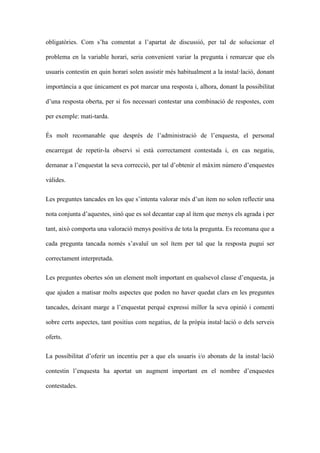 obligatries. Com sha comentat a lapartat de discussi, per tal de solucionar el
problema en la variable horari, seria convenient variar la pregunta i remarcar que els
usuaris contestin en quin horari solen assistir ms habitualment a la installaci, donant
importncia a que nicament es pot marcar una resposta i, alhora, donant la possibilitat
duna resposta oberta, per si fos necessari contestar una combinaci de respostes, com
per exemple: mati-tarda.
?s molt recomanable que desprs de ladministraci de lenquesta, el personal
encarregat de repetir-la observi si est correctament contestada i, en cas negatiu,
demanar a lenquestat la seva correcci, per tal dobtenir el mxim nmero denquestes
vlides.
Les preguntes tancades en les que sintenta valorar ms dun tem no solen reflectir una
nota conjunta daquestes, sin que es sol decantar cap al tem que menys els agrada i per
tant, aix comporta una valoraci menys positiva de tota la pregunta. Es recomana que a
cada pregunta tancada noms savalu? un sol tem per tal que la resposta pugui ser
correctament interpretada.
Les preguntes obertes sn un element molt important en qualsevol classe denquesta, ja
que ajuden a matisar molts aspectes que poden no haver quedat clars en les preguntes
tancades, deixant marge a lenquestat perqu expressi millor la seva opini i comenti
sobre certs aspectes, tant positius com negatius, de la prpia installaci o dels serveis
oferts.
La possibilitat doferir un incentiu per a que els usuaris i/o abonats de la installaci
contestin lenquesta ha aportat un augment important en el nombre denquestes
contestades.

 