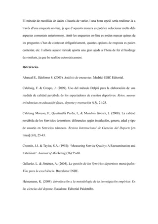 El mtode de recollida de dades shauria de variar, i una bona opci seria realitzar-la a
travs duna enquesta on-line, ja que daquesta manera es podrien solucionar molts dels
aspectes comentats anteriorment. Amb les enquestes on-line es poden marcar quines de
les preguntes shan de contestar obligatriament, quantes opcions de resposta es poden
contestar, etc. I alhora aquest mtode aporta una gran ajuda a lhora de fer el buidatge
de resultats, ja que ho realitza automticament.
Referncies
Abascal E., Ildefonso S. (2005). Anlisis de encuestas. Madrid: ESIC Editorial.
Calabuig, F. & Crespo, J. (2009). Uso del mtodo Delphi para la elaboracin de una
medida de calidad percibida de los espectadores de eventos deportivos. Retos, nuevas
te4ndencias en educacin fsica, deporte y recreacin (15), 21-25.
Calabuig Moreno, F., Quintanilla Pardo, I., & Mundina Gmez, J. (2008). La calidad
percibida de los Servicios deportivos: diferencias segn instalacin, genero, edad y tipo
de usuario en Servicios nutocos. Revista Internacional de Ciencias del Deporte [en
lnea] (10), 25-43.
Cronnin, J.J. & Taylor, S.A. (1992): Measuring Service Quality: A Reexamination and
Extension. Journal of Marketing (56) 55-68.
Gallardo, L. & Jimnez, A. (2004). La gestin de los Servicios deportivos municipales:
Vas para la excellncia. Barcelona: INDE.
Heinemann, K. (2008). Introduccin a la metodologia de la investigacin emprica: En
las ciencias del deporte. Badalona: Editorial Paidotribo.

 