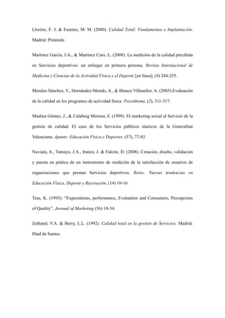 Llorns, F. J. & Fuentes, M. M. (2000). Calidad Total: Fundamentos e Implantacin.
Madrid: Pirmide.
Martnez Garca, J.A., & Martnez Caro, L. (2008). La medicin de la calidad percibida
en Servicios deportivos: un enfoque en primera persona. Revista Internacional de
Medicina y Ciencias de la Actividad Fsica y el Deporte [en lnea], (8) 244-255.
Morales Snchez, V., Hernndez-Mendo, A., & Blanco Villase?or, A. (2005).Evaluacin
de la calidad en los programes de actividad fsica. Psicothema, (2), 311-317.
Mudina Gmez, J., & Calabuig Moreno, F. (1999). El marketing social al Servicio de la
gestin de calidad: El caso de los Servicios pblicos nuticos de la Generalitat
Valenciana. Apunts: Educacin Fsica y Deportes, (57), 77-83.
Nuviala, A., Tamayo, J.A., Iranzo, J. & Falcn, D. (2008). Creacin, dise?o, validacin
y puesta en prtica de un instrumento de medicin de la satisfaccin de usuarios de
organizaciones que prestan Servicios deportivos. Retos: Nuevas tendencias en
Educacin Fsica, Deporte y Recreacin, (14) 10-16.
Teas, K. (1993): Expectations, performance, Evaluation and Consumers, Percepcions
of Quality. Jorunal of Marketing (56) 18-34.
Zethaml, V.A. & Berry, L.L. (1992). Calidad total en la gestin de Servicios. Madrid:
Dad de Santos.

 
