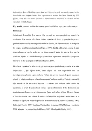 information: Type of fertilizer, supervised activities performed, age, gender, years in the
installation and support hours. The representative simple has been formed by 327
people, with this we didnt obtained a representative difference in relation to the
valuation of the last year.
Key words: costumer satisfaction survey, sports installation, report processing, design.
Introducci
Actualment, la qualitat dels serveis sha convertit en una necessitat per garantir la
continu?tat dels usuaris a les installacions esportives i alhora el progrs daquestes,
generant beneficis que afecten positivament als usuaris, als treballadors i a la imatge de
les prpies installacions (Calabuig i Crespo, 2009). Tamb cal tenir en compte el gran
desenvolupament que ha sofert en els ltims anys el sector de serveis, fent que la
qualitat daquests es consideri el major potencial en superioritat competitiva que poden
tenir avui en dia les empreses (Llorns i Fuentes, 2000).
El mn de lesport sha vist afectat per aquesta preocupaci incorporant-ho a la seva
organitzaci i, per aquest motiu, cada vegada han anat augmentant ms les
investigacions referents a com millorar loferta de serveis, buscar els punts claus per
obtenir el mxim rendiment, o la millor manera darribar a conixer lopini i valoraci
dels usuaris de la installaci tractada. La majoria dels treballs shan centrat en
determinar el nivell de qualitat dels serveis i en la determinaci de les dimensions de
qualitat que conformen els serveis esportius. Degut aix, shan utilitzat diferents classes
deines de mesura, com escales de mesura de la qualitat adaptades a altres contexts, o
tamb sha optat per desenvolupar eines de mesura noves (Gallardo i Jimnez, 2004;
Calabuig i Crespo, 2009; Calabuig, Quintanilla y Mundina, 2008; Martnez i Martnez,
2008; Morales, Hernndez-Mendo i Blanco, 2005; Mundiga i Calabuig, 1999).

 