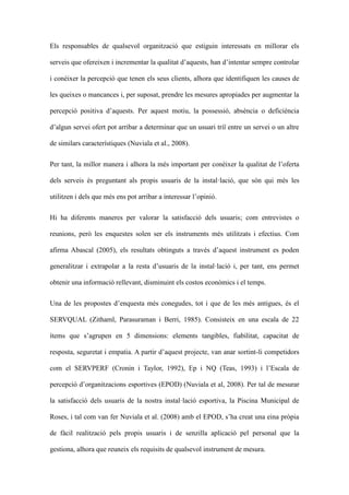 Els responsables de qualsevol organitzaci que estiguin interessats en millorar els
serveis que ofereixen i incrementar la qualitat daquests, han dintentar sempre controlar
i conixer la percepci que tenen els seus clients, alhora que identifiquen les causes de
les queixes o mancances i, per suposat, prendre les mesures apropiades per augmentar la
percepci positiva daquests. Per aquest motiu, la possessi, absncia o deficincia
dalgun servei ofert pot arribar a determinar que un usuari tri? entre un servei o un altre
de similars caracterstiques (Nuviala et al., 2008).
Per tant, la millor manera i alhora la ms important per conixer la qualitat de loferta
dels serveis s preguntant als propis usuaris de la installaci, que sn qui ms les
utilitzen i dels que ms ens pot arribar a interessar lopini.
Hi ha diferents maneres per valorar la satisfacci dels usuaris; com entrevistes o
reunions, per les enquestes solen ser els instruments ms utilitzats i efectius. Com
afirma Abascal (2005), els resultats obtinguts a travs daquest instrument es poden
generalitzar i extrapolar a la resta dusuaris de la installaci i, per tant, ens permet
obtenir una informaci rellevant, disminuint els costos econmics i el temps.
Una de les propostes denquesta ms conegudes, tot i que de les ms antigues, s el
SERVQUAL (Zithaml, Parasuraman i Berri, 1985). Consisteix en una escala de 22
tems que sagrupen en 5 dimensions: elements tangibles, fiabilitat, capacitat de
resposta, seguretat i empatia. A partir daquest projecte, van anar sortint-li competidors
com el SERVPERF (Cronin i Taylor, 1992), Ep i NQ (Teas, 1993) i lEscala de
percepci dorganitzacions esportives (EPOD) (Nuviala et al, 2008). Per tal de mesurar
la satisfacci dels usuaris de la nostra installaci esportiva, la Piscina Municipal de
Roses, i tal com van fer Nuviala et al. (2008) amb el EPOD, sha creat una eina prpia
de fcil realitzaci pels propis usuaris i de senzilla aplicaci pel personal que la
gestiona, alhora que reuneix els requisits de qualsevol instrument de mesura.

 