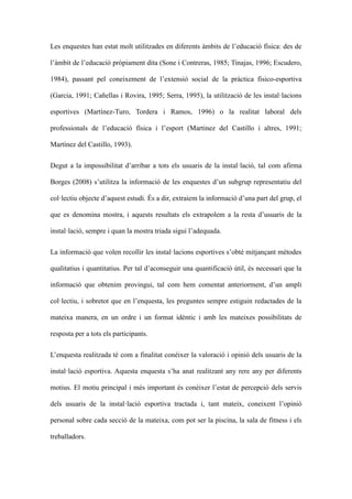 Les enquestes han estat molt utilitzades en diferents mbits de leducaci fsica: des de
lmbit de leducaci prpiament dita (Sone i Contreras, 1985; Tinajas, 1996; Escudero,
1984), passant pel coneixement de lextensi social de la prctica fisico-esportiva
(Garcia, 1991; Ca?ellas i Rovira, 1995; Serra, 1995), la utilitzaci de les installacions
esportives (Martnez-Turo, Tordera i Ramos, 1996) o la realitat laboral dels
professionals de leducaci fsica i lesport (Martinez del Castillo i altres, 1991;
Martnez del Castillo, 1993).
Degut a la impossibilitat darribar a tots els usuaris de la installaci, tal com afirma
Borges (2008) sutilitza la informaci de les enquestes dun subgrup representatiu del
collectiu objecte daquest estudi. ?s a dir, extraiem la informaci duna part del grup, el
que es denomina mostra, i aquests resultats els extrapolem a la resta dusuaris de la
installaci, sempre i quan la mostra triada sigui ladequada.
La informaci que volen recollir les installacions esportives sobt mitjan?ant mtodes
qualitatius i quantitatius. Per tal daconseguir una quantificaci til, s necessari que la
informaci que obtenim provingui, tal com hem comentat anteriorment, dun ampli
collectiu, i sobretot que en lenquesta, les preguntes sempre estiguin redactades de la
mateixa manera, en un ordre i un format idntic i amb les mateixes possibilitats de
resposta per a tots els participants.
Lenquesta realitzada t com a finalitat conixer la valoraci i opini dels usuaris de la
installaci esportiva. Aquesta enquesta sha anat realitzant any rere any per diferents
motius. El motiu principal i ms important s conixer lestat de percepci dels servis
dels usuaris de la installaci esportiva tractada i, tant mateix, coneixent lopini
personal sobre cada secci de la mateixa, com pot ser la piscina, la sala de fitness i els
treballadors.

 