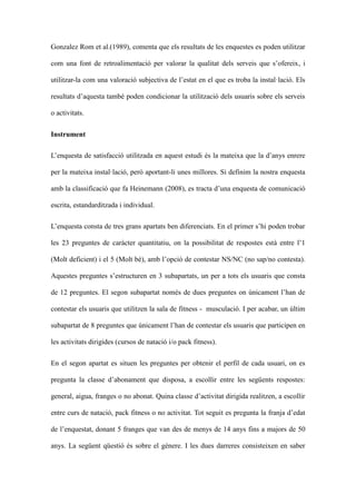 Gonzalez Rom et al.(1989), comenta que els resultats de les enquestes es poden utilitzar
com una font de retroalimentaci per valorar la qualitat dels serveis que sofereix, i
utilitzar-la com una valoraci subjectiva de lestat en el que es troba la installaci. Els
resultats daquesta tamb poden condicionar la utilitzaci dels usuaris sobre els serveis
o activitats.
Instrument
Lenquesta de satisfacci utilitzada en aquest estudi s la mateixa que la danys enrere
per la mateixa installaci, per aportant-li unes millores. Si definim la nostra enquesta
amb la classificaci que fa Heinemann (2008), es tracta duna enquesta de comunicaci
escrita, estandarditzada i individual.
Lenquesta consta de tres grans apartats ben diferenciats. En el primer shi poden trobar
les 23 preguntes de carcter quantitatiu, on la possibilitat de respostes est entre l1
(Molt deficient) i el 5 (Molt b), amb lopci de contestar NS/NC (no sap/no contesta).
Aquestes preguntes sestructuren en 3 subapartats, un per a tots els usuaris que consta
de 12 preguntes. El segon subapartat noms de dues preguntes on nicament lhan de
contestar els usuaris que utilitzen la sala de fitness - musculaci. I per acabar, un ltim
subapartat de 8 preguntes que nicament lhan de contestar els usuaris que participen en
les activitats dirigides (cursos de nataci i/o pack fitness).
En el segon apartat es situen les preguntes per obtenir el perfil de cada usuari, on es
pregunta la classe dabonament que disposa, a escollir entre les segents respostes:
general, aigua, franges o no abonat. Quina classe dactivitat dirigida realitzen, a escollir
entre curs de nataci, pack fitness o no activitat. Tot seguit es pregunta la franja dedat
de lenquestat, donant 5 franges que van des de menys de 14 anys fins a majors de 50
anys. La segent qesti s sobre el gnere. I les dues darreres consisteixen en saber

 