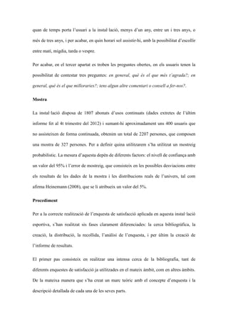quan de temps porta lusuari a la installaci, menys dun any, entre un i tres anys, o
ms de tres anys, i per acabar, en quin horari sol assistir-hi, amb la possibilitat descollir
entre mat, migdia, tarda o vespre.
Per acabar, en el tercer apartat es troben les preguntes obertes, on els usuaris tenen la
possibilitat de contestar tres preguntes: en general, qu s el que ms tagrada?; en
general, qu s el que milloraries?; tens algun altre comentari o consell a fer-nos?.
Mostra
La installaci disposa de 1807 abonats dusos continuats (dades extretes de lltim
informe fet al 4t trimestre del 2012) i sumant-hi aproximadament uns 400 usuaris que
no assisteixen de forma continuada, obtenim un total de 2207 persones, que composen
una mostra de 327 persones. Per a definir quina utilitzarem sha utilitzat un mostreig
probabilstic. La mesura daquesta depn de diferents factors: el nivell de confian?a amb
un valor del 95% i lerror de mostreig, que consisteix en les possibles desviacions entre
els resultats de les dades de la mostra i les distribucions reals de lunivers, tal com
afirma Heinemann (2008), que se li atribueix un valor del 5%.
Procediment
Per a la correcte realitzaci de lenquesta de satisfacci aplicada en aquesta installaci
esportiva, shan realitzat sis fases clarament diferenciades: la cerca bibliogrfica, la
creaci, la distribuci, la recollida, lanlisi de lenquesta, i per ltim la creaci de
linforme de resultats.
El primer pas consisteix en realitzar una intensa cerca de la bibliografia, tant de
diferents enquestes de satisfacci ja utilitzades en el mateix mbit, com en altres mbits.
De la mateixa manera que sha creat un marc teric amb el concepte denquesta i la
descripci detallada de cada una de les seves parts.

 