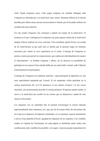 Amb lajuda daquesta cerca, shan pogut comparar els resultats obtinguts amb
lenquesta ja utilitzada per a la installaci anys enrere. Intentant millorar-la el mxim
possible per alhora sense canviar excessivament el format, per tal de poder utilitzar els
resultats dels anys anteriors.
Un cop creada lenquesta sha comen?at a repartir als usuaris de la installaci. El
moment en el que sentregaven les enquestes era quan aquests sortien de la installaci
desprs dhaver realitzat les seves activitats. Sha considerat oport fer-ho a la sortida
de les installacions ja que amb aix es facilita que la persona tingui els elements
necessaris per valorar la seva experincia en el centre. Lentrega de lenquesta es
portava a terme per part de les recepcionistes, que explicaven individualment als usuaris
el funcionament i la finalitat daquesta i alhora, els hi donaven la possibilitat de
participar en un concurs duna entrada doble per un centre ldic i termal, amb lobjectiu
dincrementar-hi la participaci.
Lentrega de lenquesta era totalment annima i cada participant la dipositava en una
urna especialment preparada per locasi. Si els enquestats volien participar en el
sorteig anteriorment dit, sels hi demanava el seu nmero dusuari i el seu correu
electrnic, per posteriorment procedir al sorteig pertinent. Daquesta manera tamb va
servir a la installaci per recollir tot els correus que no disposaven i poder fer ms
efectiu el Newsletter.
Les enquestes van ser repartides fins al moment daconseguir la mostra indicada
(aproximadament dues setmanes), tot i que, per tal davan?ar feina, des del primer dia
en el que ja es disposava denquestes contestades, es va comen?ar a passar manualment
a travs duna plantilla dExcel, agrupant-les depenent de les respostes a les variables
citades en lapartat de linstrument. En cada pgina es distribu?en tantes taules com
combinacions entre variables fos possible i, tot seguit, sanaven passant manualment els

 