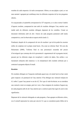 resultats de cada enquesta a la taula corresponent. Alhora, en una pgina a part, es van
anar anotant i agrupant per semblan?a totes les diferents respostes de les tres preguntes
obertes.
Un cop passades a la plantilla corresponent les 327 enquestes, es va dur a terme lanlisi
daquests resultats, comparant-los tant amb els resultats obtinguts lany anterior com
tamb amb els diferents resultats obtinguts depenent de les variables. Creant un
document informatiu amb els alts i baixos de cada pregunta juntament amb taules
comparatives, com la observada en aquest article (taula 1).
Finalment, desprs de la comparaci de tots els resultats i per tal de poder-los mostrar
millor als empleats de la prpia installaci, sha creat un informe final. Tal com diu
Heinemann (2008), linforme final s una presentaci resumida del procs
dinvestigaci que comen?a des de la presentaci i argumentaci de la pregunta inicial,
passant per les diferents etapes de recopilaci i anlisi de dades, fins arribar a un
tractament exhaustiu dels mateixos i a la interpretaci dels resultats utilitzats per a
contestar la pregunta objecte destudi.
Resultats
Els resultats obtinguts en lenquesta realitzada aquest any a la installaci no han variat
gaire respecte a la puntuaci de lany anterior. Sha obtingut una valoraci mitjana de
4,1 sobre 5, quan lany passat va ser de 4,2. Tot i que el valor ha baixat, no es considera
una variaci a tenir en compte, per tot i aix, shan comparat els resultats daquest any
de cada pregunta amb els de lany anterior per a conixer quins han sigut els canvis ms
significatius.
Depenent de la valoraci obtinguda en cada pregunta, shan agrupat en diferents colors,
on el vermell representa les notes per sota de 3,5, que es consideren punts febles de la

 