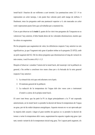 installaci i haurien de ser millorats a curt termini. Les puntuacions entre 3,5 i 4 es
representen en color taronja, i sn punts ben valorats per amb marge de millora. I
finalment, totes les preguntes amb una puntuaci superior a 4, sn marcades en color
verd i representen punts forts que cal treballar per a mantenir-los.
Com es pot observar en la taula 1, quatre de les vint-i-tres preguntes de lenquesta no es
valoraven lany anterior, daltre banda dotze de les valorades disminueixen, mentre que
les altres sis augmenten.
De les preguntes que augmenten de valor, les diferncies respecte lany anterior no sn
significatives, ja que laugment ms gran el podem trobar en la pregunta 22 (P22), amb
un petit augment del 0,2. De les dotze preguntes que disminueixen el rang de variaci s
ms extens, i oscilla entre el 0,1 i 1,3.
Desprs dobservar i estudiar lentorn de la installaci, del municipi i de la poblaci en
general, sha arribat a concloure tres raons claus per a la baixada de la nota general
respecte lany anterior:
1. La situaci de crisi que est afectant a tot el pas.
2. El malestar general de la poblaci.
3. La reducci de la temperatura de laigua dels dos vasos com a instrument
destalvi a crrec de la prpia installaci.
El canvi tant brusc que ha patit la P1 s degut principalment a la 3? ra exposada
anteriorment, on la installaci va prendre la decisi de baixar la temperatura de laigua
un grau, per tal de reduir despeses energtiques. Aquesta mesura no va ser aprovada per
la majoria dels usuaris i degut al gran nombre de queixes es va prendre la decisi de
tornar a variar la temperatura dels vasos, augmentant-los aquesta vegada mig grau i per
tant, noms variant-la de la temperatura inicial mig grau. Tot i aquest petit augment, els

 