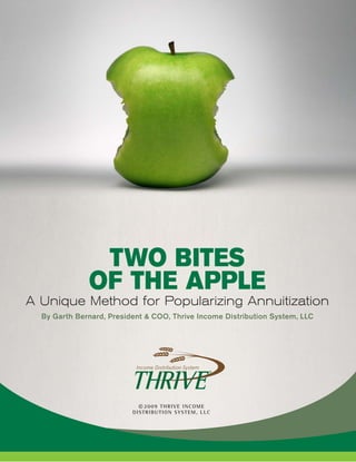 TWO BITES
              OF THE APPLE
A Unique Method for Popularizing Annuitization
  By Garth Bernard, President & COO, Thrive Income Distribution System, LLC




                            © 2009 THRIVE INCOME
                          DISTRIBUTION SYSTEM, LLC
 