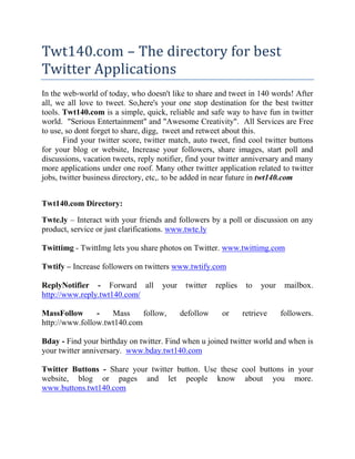Twt140.com – The directory for best Twitter Applications In the web-world of today, who doesn't like to share and tweet in 140 words! After all, we all love to tweet. So,here's your one stop destination for the best twitter tools. Twt140.com is a simple, quick, reliable and safe way to have fun in twitter world.  
Serious Entertainment
 and 
Awesome Creativity
.  All Services are Free to use, so dont forget to share, digg,  tweet and retweet about this.  Find your twitter score, twitter match, auto tweet, find cool twitter buttons for your blog or website, Increase your followers, share images, start poll and discussions, vacation tweets, reply notifier, find your twitter anniversary and many more applications under one roof. Many other twitter application related to twitter jobs, twitter business directory, etc,. to be added in near future in twt140.com Twt140.com Directory: Twte.ly – Interact with your friends and followers by a poll or discussion on any product, service or just clarifications. www.twte.ly Twittimg - TwittImg lets you share photos on Twitter. www.twittimg.com Twtify – Increase followers on twitters www.twtify.com ReplyNotifier - Forward all your twitter replies to your mailbox. http://www.reply.twt140.com/ MassFollow - Mass follow, defollow or retrieve followers. http://www.follow.twt140.com Bday - Find your birthday on twitter. Find when u joined twitter world and when is your twitter anniversary.  www.bday.twt140.com Twitter Buttons - Share your twitter button. Use these cool buttons in your website, blog or pages and let people know about you more. www.buttons.twt140.com Twitter Match - Find and follow your matches. Just type the keyword and this application will automatically follow twitter users based on your keyword. www.match.twt140.com Twitter Remind - Reminds you of every little things to do. Now don’t forget to fetch milk or wish your loved ones. www.remind.twt140.com Twitter Score - Tells your score against other users on twitter. www.score.twt140.com Auto Tweet - Automates your tweets. www.auto.twt140.com Vacation Tweets - Sends automated vacation message. www.vac.twt140.com Twt140.com is powered and maintained by Sugar Amigo Web Media Pvt Ltd (www.sugaramigo.com) for giving fun filled twitter experience. 