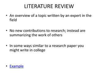 LITERATURE REVIEWAn overview of a topic written by an expert in the fieldNo new contributions to research; instead are summarizing the work of othersIn some ways similar to a research paper you might write in collegeExample