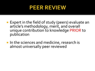    Expert in the field of study (peers) evaluate an
    article’s methodology, merit, and overall
    unique contribution to knowledge PRIOR to
    publication
   In the sciences and medicine, research is
    almost universally peer reviewed
 