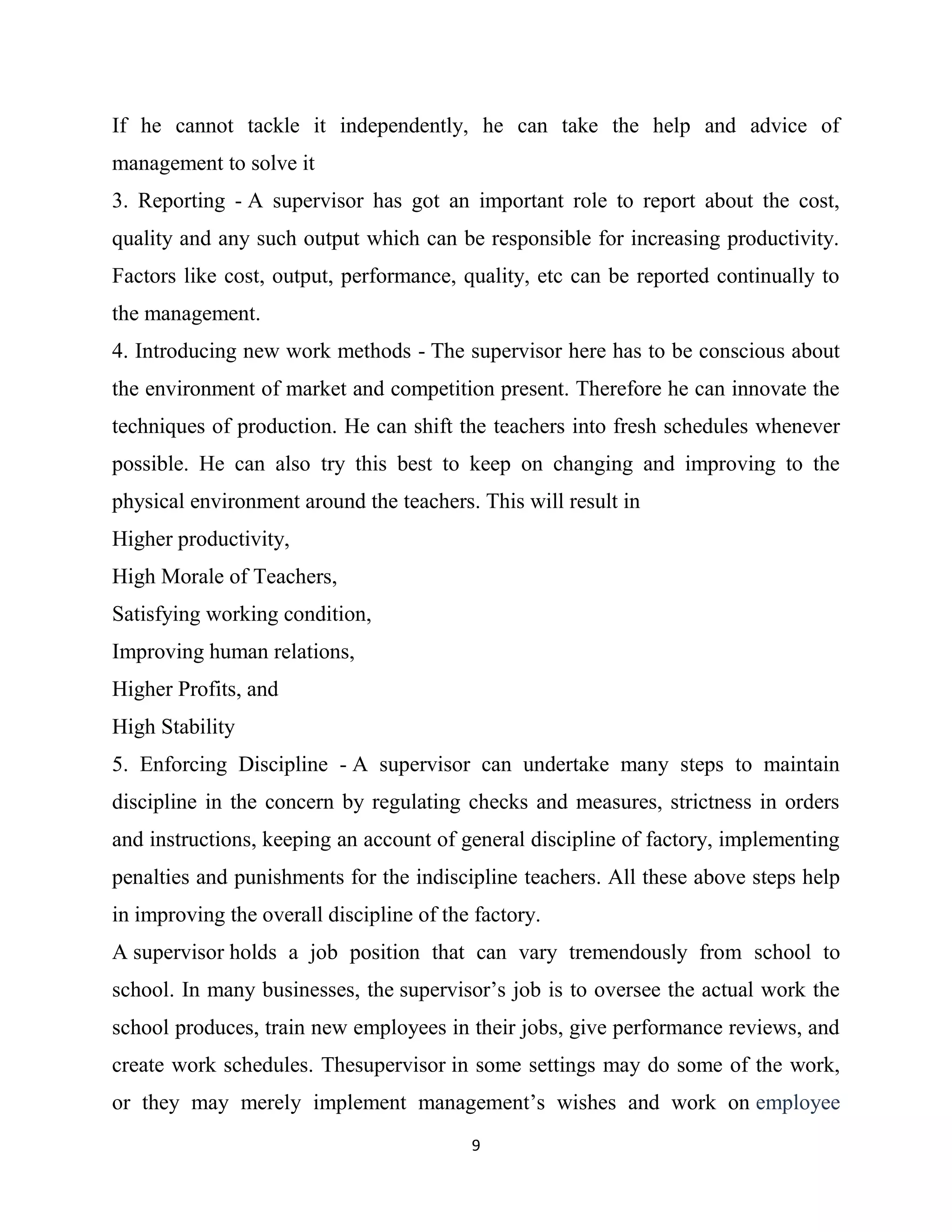 9
If he cannot tackle it independently, he can take the help and advice of
management to solve it
3. Reporting - A supervisor has got an important role to report about the cost,
quality and any such output which can be responsible for increasing productivity.
Factors like cost, output, performance, quality, etc can be reported continually to
the management.
4. Introducing new work methods - The supervisor here has to be conscious about
the environment of market and competition present. Therefore he can innovate the
techniques of production. He can shift the teachers into fresh schedules whenever
possible. He can also try this best to keep on changing and improving to the
physical environment around the teachers. This will result in
Higher productivity,
High Morale of Teachers,
Satisfying working condition,
Improving human relations,
Higher Profits, and
High Stability
5. Enforcing Discipline - A supervisor can undertake many steps to maintain
discipline in the concern by regulating checks and measures, strictness in orders
and instructions, keeping an account of general discipline of factory, implementing
penalties and punishments for the indiscipline teachers. All these above steps help
in improving the overall discipline of the factory.
A supervisor holds a job position that can vary tremendously from school to
school. In many businesses, the supervisor’s job is to oversee the actual work the
school produces, train new employees in their jobs, give performance reviews, and
create work schedules. Thesupervisor in some settings may do some of the work,
or they may merely implement management’s wishes and work on employee
 