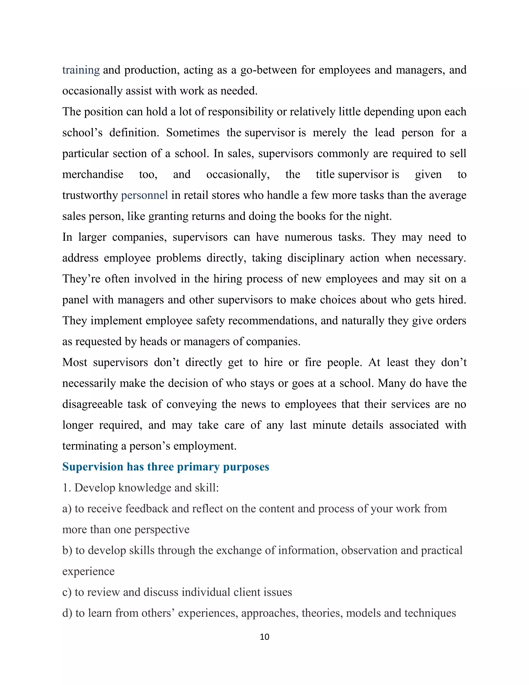 10
training and production, acting as a go-between for employees and managers, and
occasionally assist with work as needed.
The position can hold a lot of responsibility or relatively little depending upon each
school’s definition. Sometimes the supervisor is merely the lead person for a
particular section of a school. In sales, supervisors commonly are required to sell
merchandise too, and occasionally, the title supervisor is given to
trustworthy personnel in retail stores who handle a few more tasks than the average
sales person, like granting returns and doing the books for the night.
In larger companies, supervisors can have numerous tasks. They may need to
address employee problems directly, taking disciplinary action when necessary.
They’re often involved in the hiring process of new employees and may sit on a
panel with managers and other supervisors to make choices about who gets hired.
They implement employee safety recommendations, and naturally they give orders
as requested by heads or managers of companies.
Most supervisors don’t directly get to hire or fire people. At least they don’t
necessarily make the decision of who stays or goes at a school. Many do have the
disagreeable task of conveying the news to employees that their services are no
longer required, and may take care of any last minute details associated with
terminating a person’s employment.
Supervision has three primary purposes
1. Develop knowledge and skill:
a) to receive feedback and reflect on the content and process of your work from
more than one perspective
b) to develop skills through the exchange of information, observation and practical
experience
c) to review and discuss individual client issues
d) to learn from others’ experiences, approaches, theories, models and techniques
 