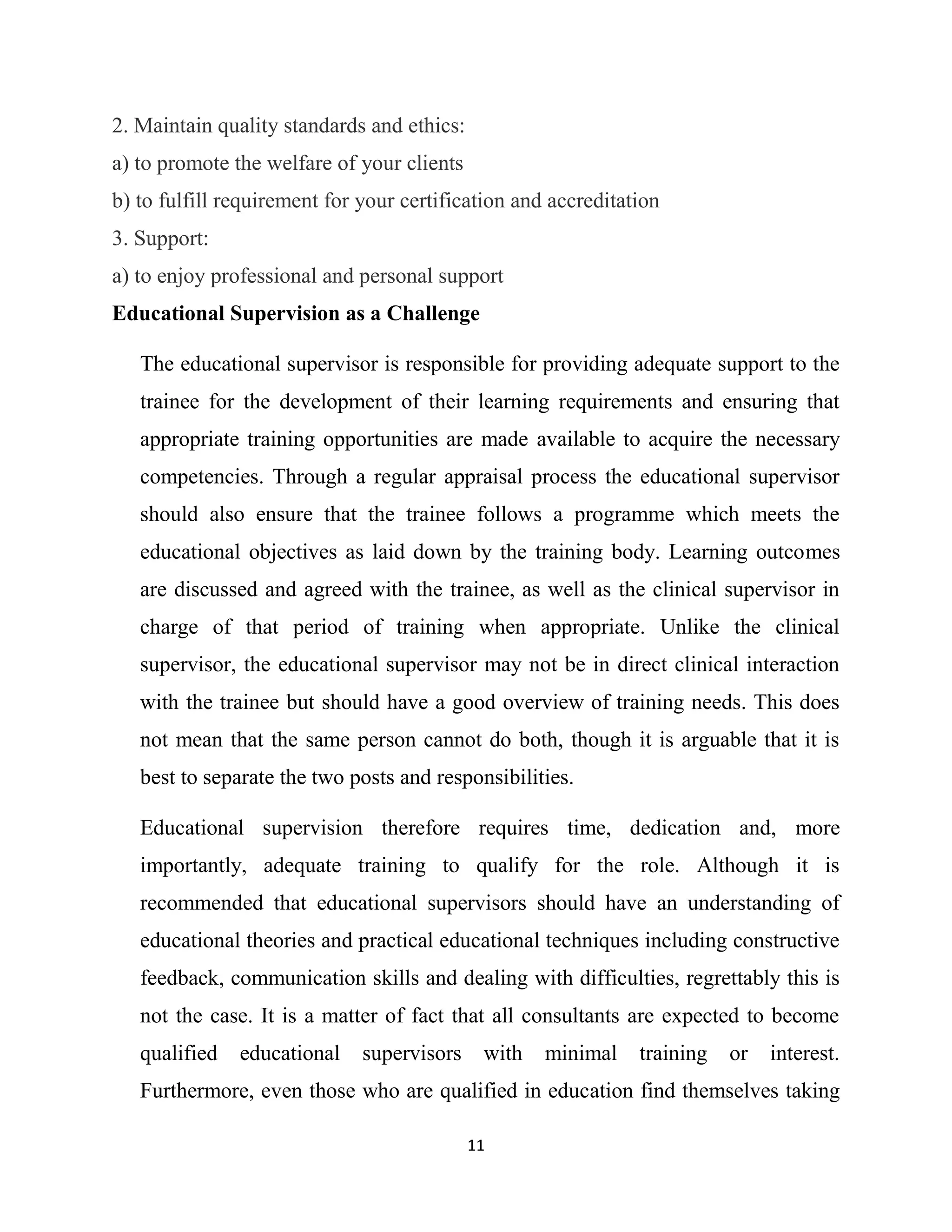 11
2. Maintain quality standards and ethics:
a) to promote the welfare of your clients
b) to fulfill requirement for your certification and accreditation
3. Support:
a) to enjoy professional and personal support
Educational Supervision as a Challenge
The educational supervisor is responsible for providing adequate support to the
trainee for the development of their learning requirements and ensuring that
appropriate training opportunities are made available to acquire the necessary
competencies. Through a regular appraisal process the educational supervisor
should also ensure that the trainee follows a programme which meets the
educational objectives as laid down by the training body. Learning outcomes
are discussed and agreed with the trainee, as well as the clinical supervisor in
charge of that period of training when appropriate. Unlike the clinical
supervisor, the educational supervisor may not be in direct clinical interaction
with the trainee but should have a good overview of training needs. This does
not mean that the same person cannot do both, though it is arguable that it is
best to separate the two posts and responsibilities.
Educational supervision therefore requires time, dedication and, more
importantly, adequate training to qualify for the role. Although it is
recommended that educational supervisors should have an understanding of
educational theories and practical educational techniques including constructive
feedback, communication skills and dealing with difficulties, regrettably this is
not the case. It is a matter of fact that all consultants are expected to become
qualified educational supervisors with minimal training or interest.
Furthermore, even those who are qualified in education find themselves taking
 