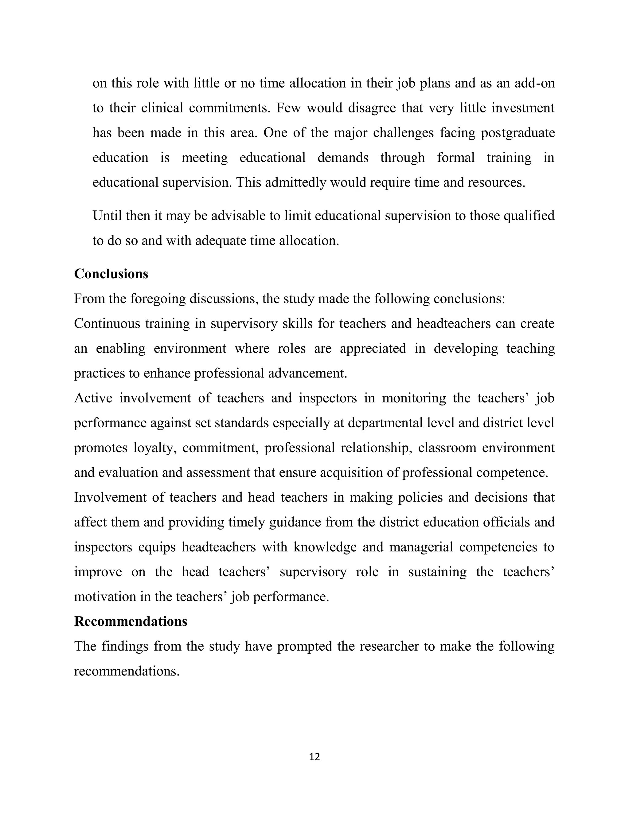 12
on this role with little or no time allocation in their job plans and as an add-on
to their clinical commitments. Few would disagree that very little investment
has been made in this area. One of the major challenges facing postgraduate
education is meeting educational demands through formal training in
educational supervision. This admittedly would require time and resources.
Until then it may be advisable to limit educational supervision to those qualified
to do so and with adequate time allocation.
Conclusions
From the foregoing discussions, the study made the following conclusions:
Continuous training in supervisory skills for teachers and headteachers can create
an enabling environment where roles are appreciated in developing teaching
practices to enhance professional advancement.
Active involvement of teachers and inspectors in monitoring the teachers’ job
performance against set standards especially at departmental level and district level
promotes loyalty, commitment, professional relationship, classroom environment
and evaluation and assessment that ensure acquisition of professional competence.
Involvement of teachers and head teachers in making policies and decisions that
affect them and providing timely guidance from the district education officials and
inspectors equips headteachers with knowledge and managerial competencies to
improve on the head teachers’ supervisory role in sustaining the teachers’
motivation in the teachers’ job performance.
Recommendations
The findings from the study have prompted the researcher to make the following
recommendations.
 