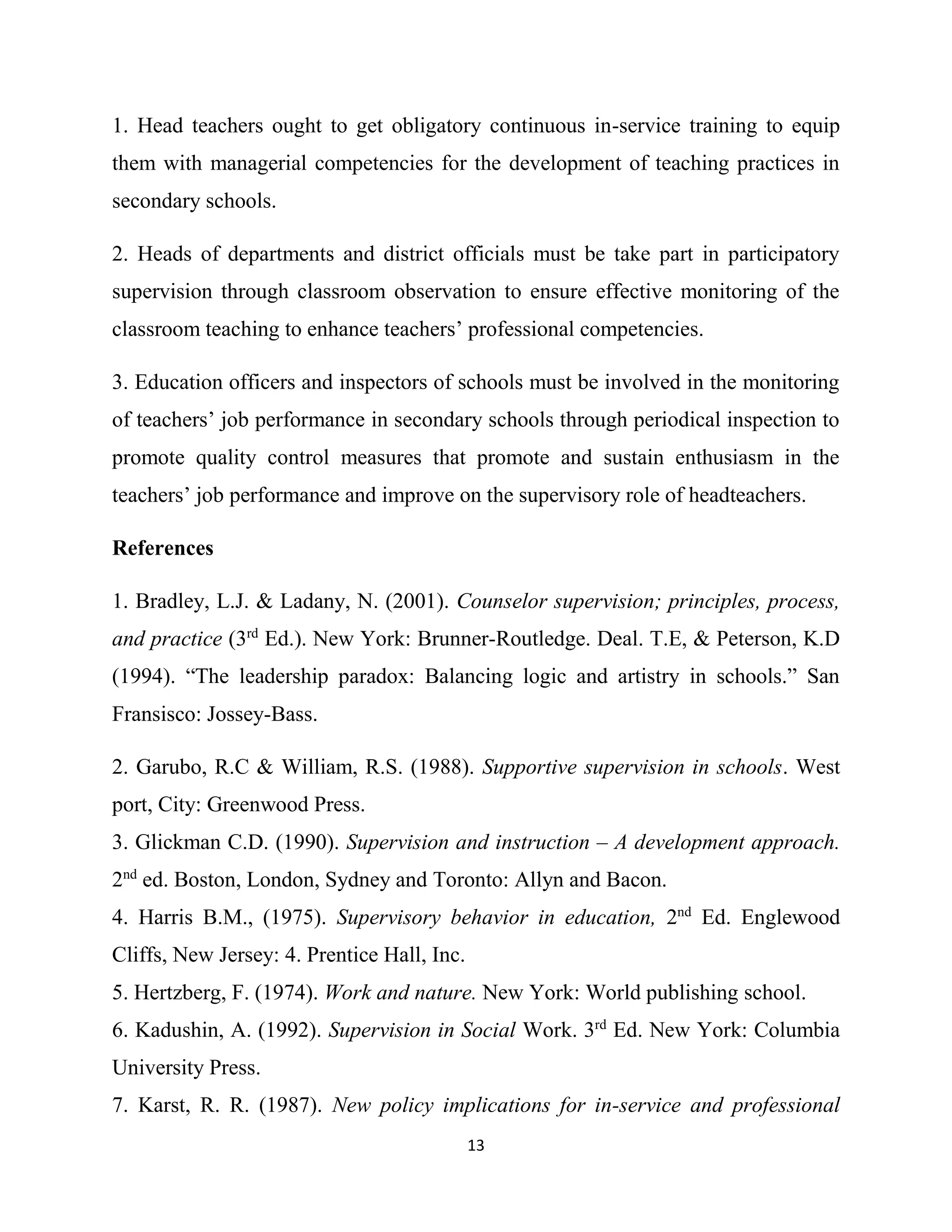 13
1. Head teachers ought to get obligatory continuous in-service training to equip
them with managerial competencies for the development of teaching practices in
secondary schools.
2. Heads of departments and district officials must be take part in participatory
supervision through classroom observation to ensure effective monitoring of the
classroom teaching to enhance teachers’ professional competencies.
3. Education officers and inspectors of schools must be involved in the monitoring
of teachers’ job performance in secondary schools through periodical inspection to
promote quality control measures that promote and sustain enthusiasm in the
teachers’ job performance and improve on the supervisory role of headteachers.
References
1. Bradley, L.J. & Ladany, N. (2001). Counselor supervision; principles, process,
and practice (3rd
Ed.). New York: Brunner-Routledge. Deal. T.E, & Peterson, K.D
(1994). “The leadership paradox: Balancing logic and artistry in schools.” San
Fransisco: Jossey-Bass.
2. Garubo, R.C & William, R.S. (1988). Supportive supervision in schools. West
port, City: Greenwood Press.
3. Glickman C.D. (1990). Supervision and instruction – A development approach.
2nd
ed. Boston, London, Sydney and Toronto: Allyn and Bacon.
4. Harris B.M., (1975). Supervisory behavior in education, 2nd
Ed. Englewood
Cliffs, New Jersey: 4. Prentice Hall, Inc.
5. Hertzberg, F. (1974). Work and nature. New York: World publishing school.
6. Kadushin, A. (1992). Supervision in Social Work. 3rd
Ed. New York: Columbia
University Press.
7. Karst, R. R. (1987). New policy implications for in-service and professional
 