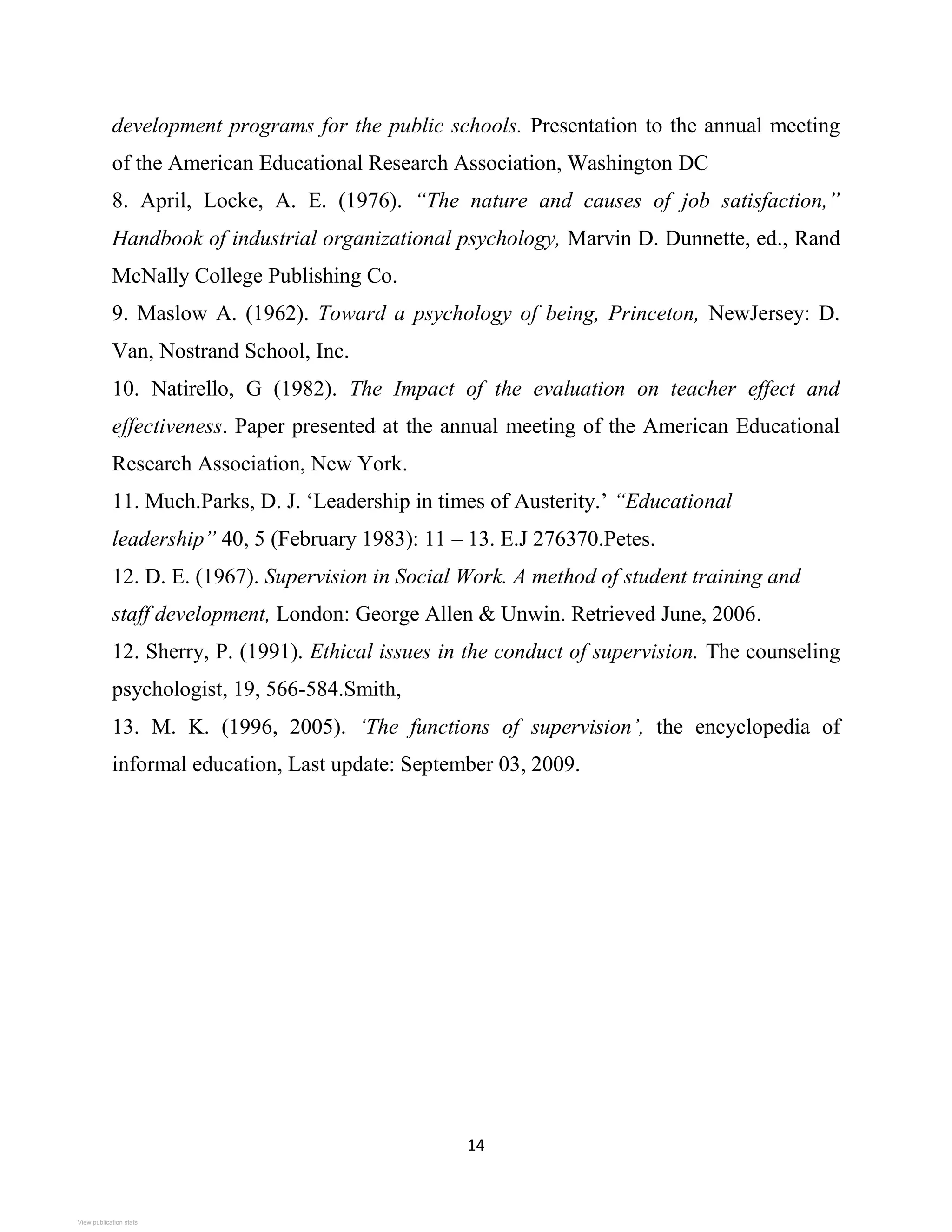 14
development programs for the public schools. Presentation to the annual meeting
of the American Educational Research Association, Washington DC
8. April, Locke, A. E. (1976). “The nature and causes of job satisfaction,”
Handbook of industrial organizational psychology, Marvin D. Dunnette, ed., Rand
McNally College Publishing Co.
9. Maslow A. (1962). Toward a psychology of being, Princeton, NewJersey: D.
Van, Nostrand School, Inc.
10. Natirello, G (1982). The Impact of the evaluation on teacher effect and
effectiveness. Paper presented at the annual meeting of the American Educational
Research Association, New York.
11. Much.Parks, D. J. ‘Leadership in times of Austerity.’ “Educational
leadership” 40, 5 (February 1983): 11 – 13. E.J 276370.Petes.
12. D. E. (1967). Supervision in Social Work. A method of student training and
staff development, London: George Allen & Unwin. Retrieved June, 2006.
12. Sherry, P. (1991). Ethical issues in the conduct of supervision. The counseling
psychologist, 19, 566-584.Smith,
13. M. K. (1996, 2005). ‘The functions of supervision’, the encyclopedia of
informal education, Last update: September 03, 2009.
View publication stats
View publication stats
 