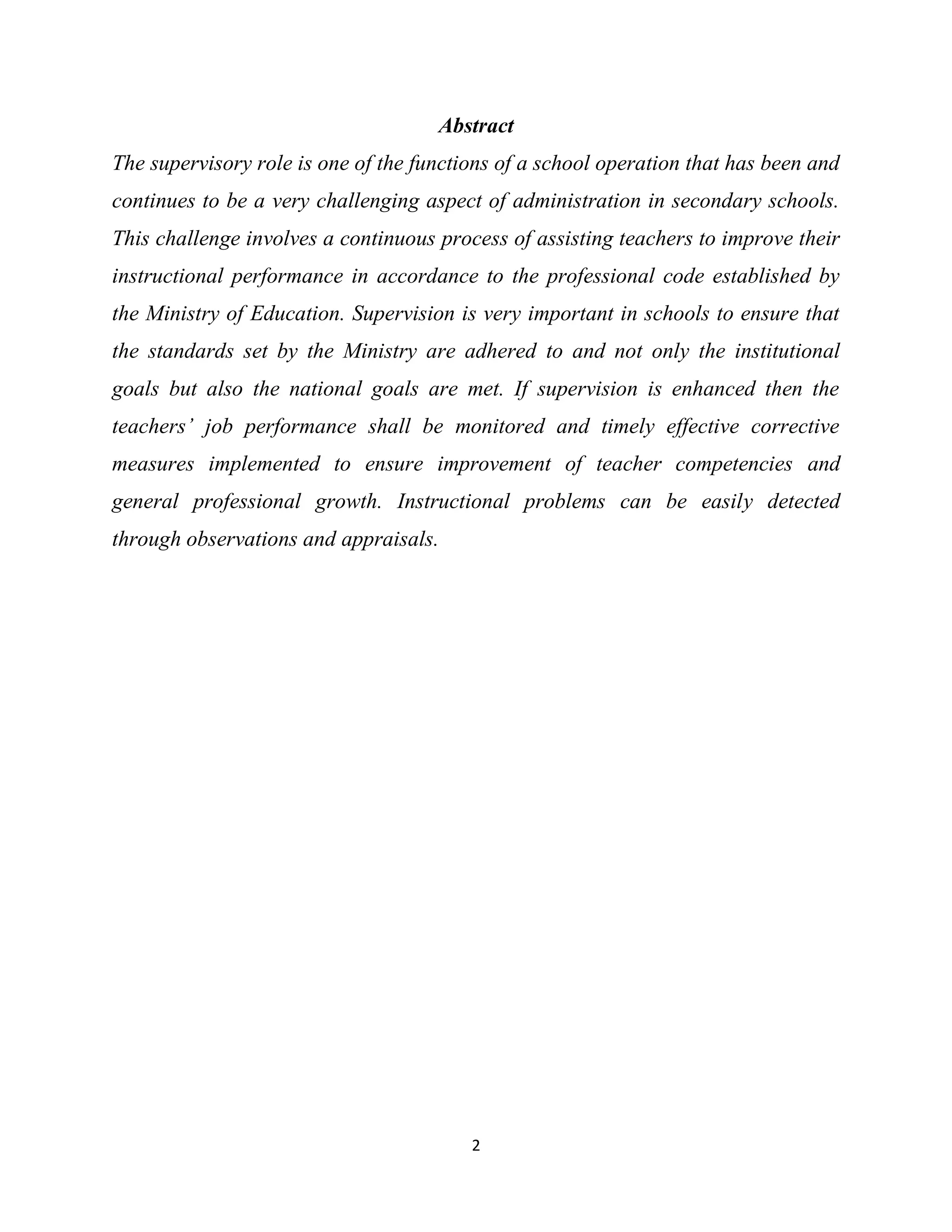 2
Abstract
The supervisory role is one of the functions of a school operation that has been and
continues to be a very challenging aspect of administration in secondary schools.
This challenge involves a continuous process of assisting teachers to improve their
instructional performance in accordance to the professional code established by
the Ministry of Education. Supervision is very important in schools to ensure that
the standards set by the Ministry are adhered to and not only the institutional
goals but also the national goals are met. If supervision is enhanced then the
teachers’ job performance shall be monitored and timely effective corrective
measures implemented to ensure improvement of teacher competencies and
general professional growth. Instructional problems can be easily detected
through observations and appraisals.
 
