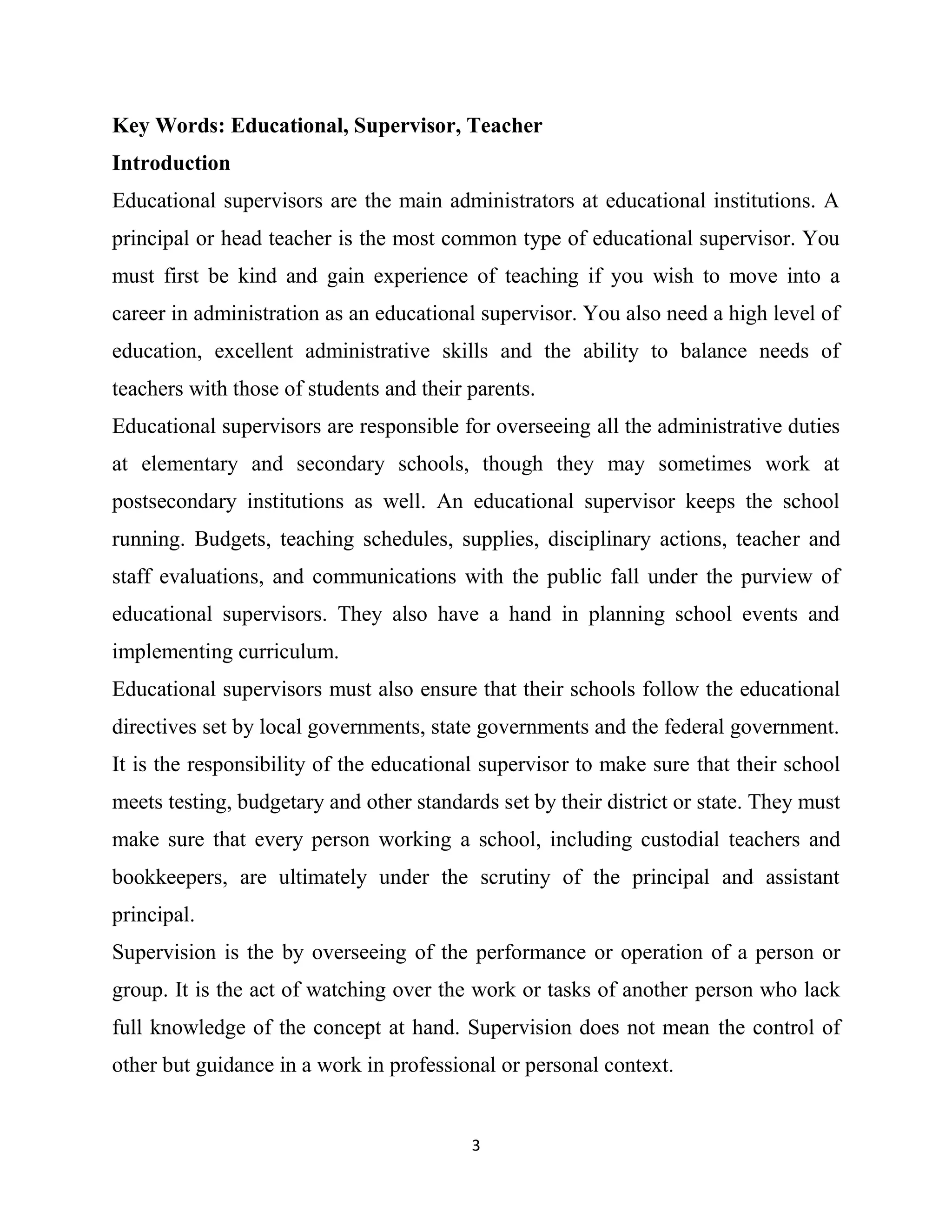 3
Key Words: Educational, Supervisor, Teacher
Introduction
Educational supervisors are the main administrators at educational institutions. A
principal or head teacher is the most common type of educational supervisor. You
must first be kind and gain experience of teaching if you wish to move into a
career in administration as an educational supervisor. You also need a high level of
education, excellent administrative skills and the ability to balance needs of
teachers with those of students and their parents.
Educational supervisors are responsible for overseeing all the administrative duties
at elementary and secondary schools, though they may sometimes work at
postsecondary institutions as well. An educational supervisor keeps the school
running. Budgets, teaching schedules, supplies, disciplinary actions, teacher and
staff evaluations, and communications with the public fall under the purview of
educational supervisors. They also have a hand in planning school events and
implementing curriculum.
Educational supervisors must also ensure that their schools follow the educational
directives set by local governments, state governments and the federal government.
It is the responsibility of the educational supervisor to make sure that their school
meets testing, budgetary and other standards set by their district or state. They must
make sure that every person working a school, including custodial teachers and
bookkeepers, are ultimately under the scrutiny of the principal and assistant
principal.
Supervision is the by overseeing of the performance or operation of a person or
group. It is the act of watching over the work or tasks of another person who lack
full knowledge of the concept at hand. Supervision does not mean the control of
other but guidance in a work in professional or personal context.
 