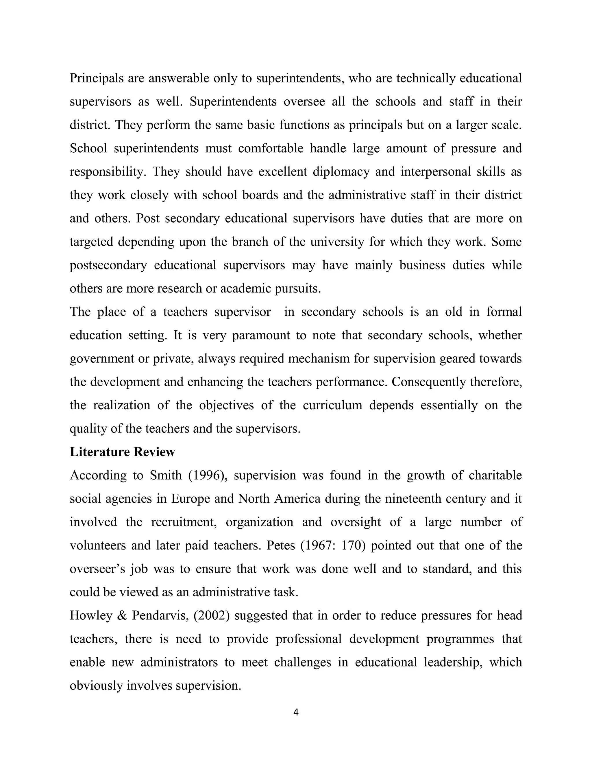4
Principals are answerable only to superintendents, who are technically educational
supervisors as well. Superintendents oversee all the schools and staff in their
district. They perform the same basic functions as principals but on a larger scale.
School superintendents must comfortable handle large amount of pressure and
responsibility. They should have excellent diplomacy and interpersonal skills as
they work closely with school boards and the administrative staff in their district
and others. Post secondary educational supervisors have duties that are more on
targeted depending upon the branch of the university for which they work. Some
postsecondary educational supervisors may have mainly business duties while
others are more research or academic pursuits.
The place of a teachers supervisor in secondary schools is an old in formal
education setting. It is very paramount to note that secondary schools, whether
government or private, always required mechanism for supervision geared towards
the development and enhancing the teachers performance. Consequently therefore,
the realization of the objectives of the curriculum depends essentially on the
quality of the teachers and the supervisors.
Literature Review
According to Smith (1996), supervision was found in the growth of charitable
social agencies in Europe and North America during the nineteenth century and it
involved the recruitment, organization and oversight of a large number of
volunteers and later paid teachers. Petes (1967: 170) pointed out that one of the
overseer’s job was to ensure that work was done well and to standard, and this
could be viewed as an administrative task.
Howley & Pendarvis, (2002) suggested that in order to reduce pressures for head
teachers, there is need to provide professional development programmes that
enable new administrators to meet challenges in educational leadership, which
obviously involves supervision.
 