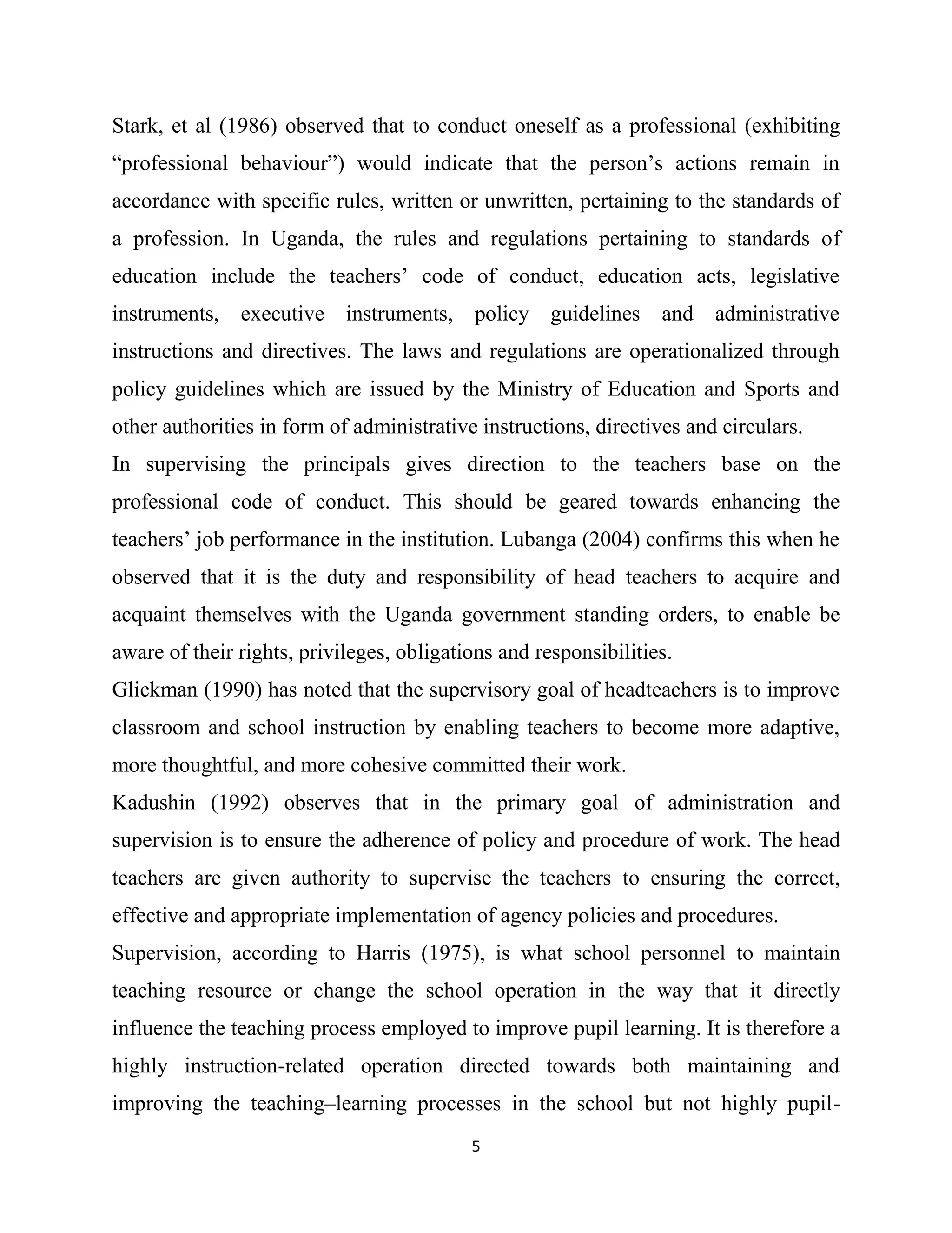 5
Stark, et al (1986) observed that to conduct oneself as a professional (exhibiting
“professional behaviour”) would indicate that the person’s actions remain in
accordance with specific rules, written or unwritten, pertaining to the standards of
a profession. In Uganda, the rules and regulations pertaining to standards of
education include the teachers’ code of conduct, education acts, legislative
instruments, executive instruments, policy guidelines and administrative
instructions and directives. The laws and regulations are operationalized through
policy guidelines which are issued by the Ministry of Education and Sports and
other authorities in form of administrative instructions, directives and circulars.
In supervising the principals gives direction to the teachers base on the
professional code of conduct. This should be geared towards enhancing the
teachers’ job performance in the institution. Lubanga (2004) confirms this when he
observed that it is the duty and responsibility of head teachers to acquire and
acquaint themselves with the Uganda government standing orders, to enable be
aware of their rights, privileges, obligations and responsibilities.
Glickman (1990) has noted that the supervisory goal of headteachers is to improve
classroom and school instruction by enabling teachers to become more adaptive,
more thoughtful, and more cohesive committed their work.
Kadushin (1992) observes that in the primary goal of administration and
supervision is to ensure the adherence of policy and procedure of work. The head
teachers are given authority to supervise the teachers to ensuring the correct,
effective and appropriate implementation of agency policies and procedures.
Supervision, according to Harris (1975), is what school personnel to maintain
teaching resource or change the school operation in the way that it directly
influence the teaching process employed to improve pupil learning. It is therefore a
highly instruction-related operation directed towards both maintaining and
improving the teaching–learning processes in the school but not highly pupil-
 
