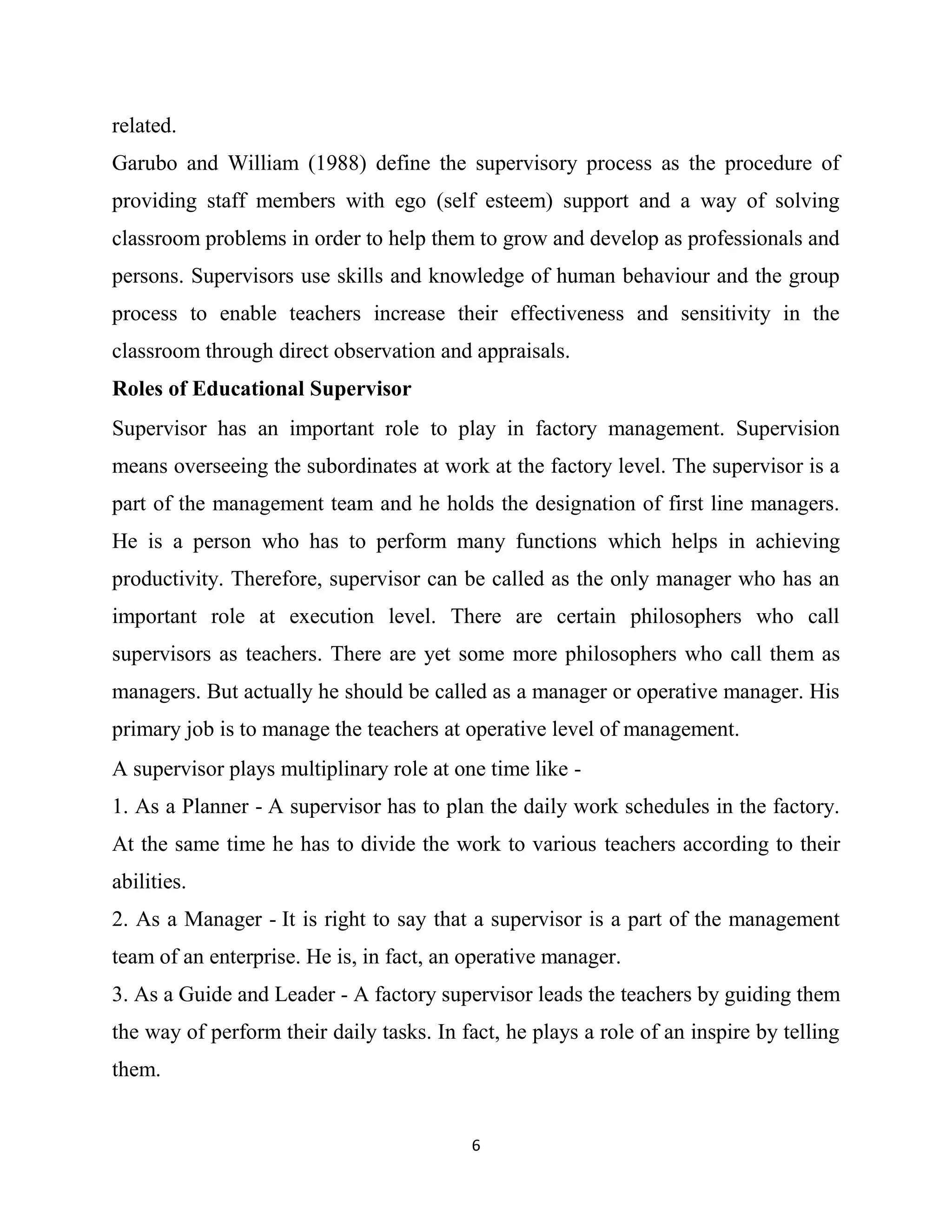 6
related.
Garubo and William (1988) define the supervisory process as the procedure of
providing staff members with ego (self esteem) support and a way of solving
classroom problems in order to help them to grow and develop as professionals and
persons. Supervisors use skills and knowledge of human behaviour and the group
process to enable teachers increase their effectiveness and sensitivity in the
classroom through direct observation and appraisals.
Roles of Educational Supervisor
Supervisor has an important role to play in factory management. Supervision
means overseeing the subordinates at work at the factory level. The supervisor is a
part of the management team and he holds the designation of first line managers.
He is a person who has to perform many functions which helps in achieving
productivity. Therefore, supervisor can be called as the only manager who has an
important role at execution level. There are certain philosophers who call
supervisors as teachers. There are yet some more philosophers who call them as
managers. But actually he should be called as a manager or operative manager. His
primary job is to manage the teachers at operative level of management.
A supervisor plays multiplinary role at one time like -
1. As a Planner - A supervisor has to plan the daily work schedules in the factory.
At the same time he has to divide the work to various teachers according to their
abilities.
2. As a Manager - It is right to say that a supervisor is a part of the management
team of an enterprise. He is, in fact, an operative manager.
3. As a Guide and Leader - A factory supervisor leads the teachers by guiding them
the way of perform their daily tasks. In fact, he plays a role of an inspire by telling
them.
 
