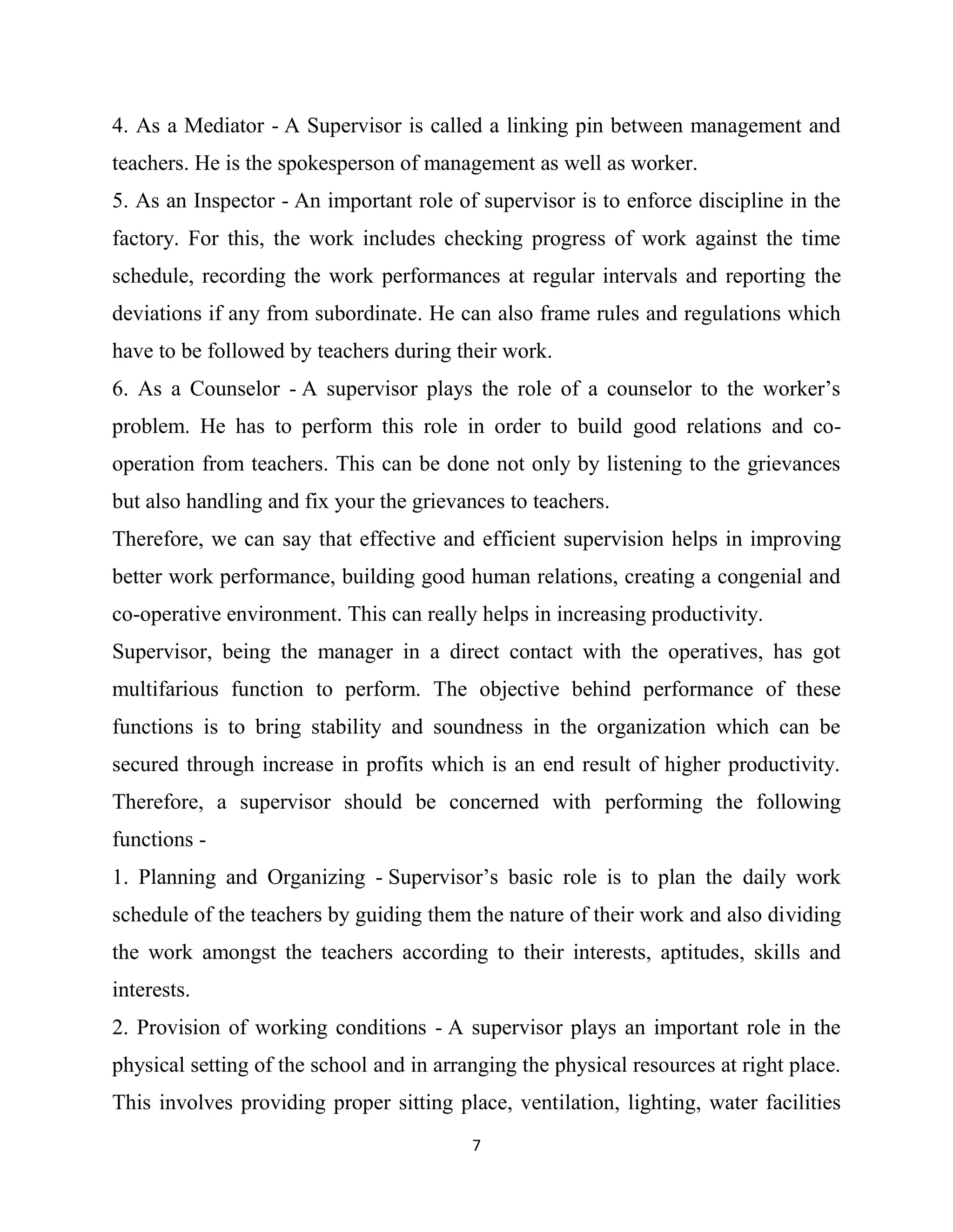 7
4. As a Mediator - A Supervisor is called a linking pin between management and
teachers. He is the spokesperson of management as well as worker.
5. As an Inspector - An important role of supervisor is to enforce discipline in the
factory. For this, the work includes checking progress of work against the time
schedule, recording the work performances at regular intervals and reporting the
deviations if any from subordinate. He can also frame rules and regulations which
have to be followed by teachers during their work.
6. As a Counselor - A supervisor plays the role of a counselor to the worker’s
problem. He has to perform this role in order to build good relations and co-
operation from teachers. This can be done not only by listening to the grievances
but also handling and fix your the grievances to teachers.
Therefore, we can say that effective and efficient supervision helps in improving
better work performance, building good human relations, creating a congenial and
co-operative environment. This can really helps in increasing productivity.
Supervisor, being the manager in a direct contact with the operatives, has got
multifarious function to perform. The objective behind performance of these
functions is to bring stability and soundness in the organization which can be
secured through increase in profits which is an end result of higher productivity.
Therefore, a supervisor should be concerned with performing the following
functions -
1. Planning and Organizing - Supervisor’s basic role is to plan the daily work
schedule of the teachers by guiding them the nature of their work and also dividing
the work amongst the teachers according to their interests, aptitudes, skills and
interests.
2. Provision of working conditions - A supervisor plays an important role in the
physical setting of the school and in arranging the physical resources at right place.
This involves providing proper sitting place, ventilation, lighting, water facilities
 