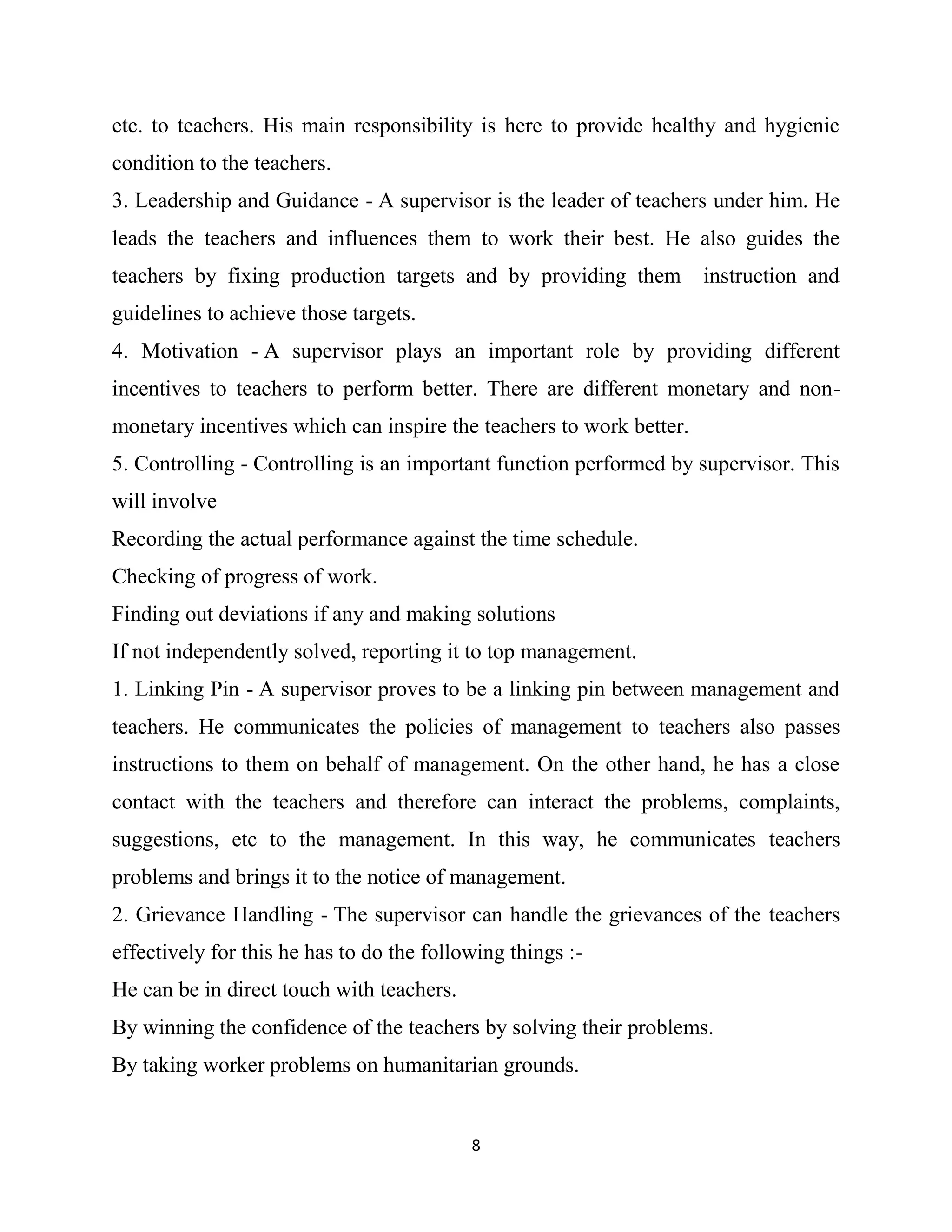 8
etc. to teachers. His main responsibility is here to provide healthy and hygienic
condition to the teachers.
3. Leadership and Guidance - A supervisor is the leader of teachers under him. He
leads the teachers and influences them to work their best. He also guides the
teachers by fixing production targets and by providing them instruction and
guidelines to achieve those targets.
4. Motivation - A supervisor plays an important role by providing different
incentives to teachers to perform better. There are different monetary and non-
monetary incentives which can inspire the teachers to work better.
5. Controlling - Controlling is an important function performed by supervisor. This
will involve
Recording the actual performance against the time schedule.
Checking of progress of work.
Finding out deviations if any and making solutions
If not independently solved, reporting it to top management.
1. Linking Pin - A supervisor proves to be a linking pin between management and
teachers. He communicates the policies of management to teachers also passes
instructions to them on behalf of management. On the other hand, he has a close
contact with the teachers and therefore can interact the problems, complaints,
suggestions, etc to the management. In this way, he communicates teachers
problems and brings it to the notice of management.
2. Grievance Handling - The supervisor can handle the grievances of the teachers
effectively for this he has to do the following things :-
He can be in direct touch with teachers.
By winning the confidence of the teachers by solving their problems.
By taking worker problems on humanitarian grounds.
 