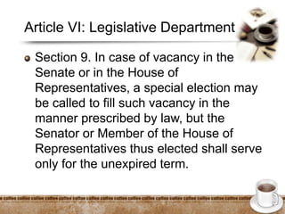 Article VI: Legislative Department
Section 9. In case of vacancy in the
Senate or in the House of
Representatives, a special election may
be called to fill such vacancy in the
manner prescribed by law, but the
Senator or Member of the House of
Representatives thus elected shall serve
only for the unexpired term.
 