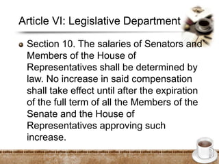 Article VI: Legislative Department
Section 10. The salaries of Senators and
Members of the House of
Representatives shall be determined by
law. No increase in said compensation
shall take effect until after the expiration
of the full term of all the Members of the
Senate and the House of
Representatives approving such
increase.
 