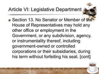 Article VI: Legislative Department
Section 13. No Senator or Member of the
House of Representatives may hold any
other office or employment in the
Government, or any subdivision, agency,
or instrumentality thereof, including
government-owned or controlled
corporations or their subsidiaries, during
his term without forfeiting his seat. [cont]
 