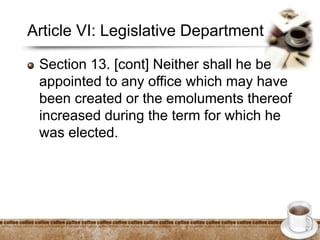 Article VI: Legislative Department
Section 13. [cont] Neither shall he be
appointed to any office which may have
been created or the emoluments thereof
increased during the term for which he
was elected.
 