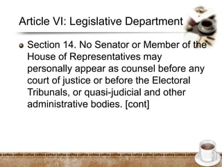Article VI: Legislative Department
Section 14. No Senator or Member of the
House of Representatives may
personally appear as counsel before any
court of justice or before the Electoral
Tribunals, or quasi-judicial and other
administrative bodies. [cont]
 