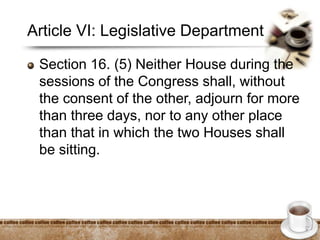 Article VI: Legislative Department
Section 16. (5) Neither House during the
sessions of the Congress shall, without
the consent of the other, adjourn for more
than three days, nor to any other place
than that in which the two Houses shall
be sitting.
 