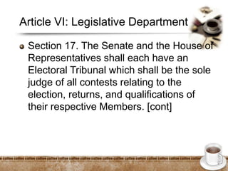 Article VI: Legislative Department
Section 17. The Senate and the House of
Representatives shall each have an
Electoral Tribunal which shall be the sole
judge of all contests relating to the
election, returns, and qualifications of
their respective Members. [cont]
 