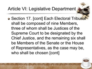 Article VI: Legislative Department
Section 17. [cont] Each Electoral Tribunal
shall be composed of nine Members,
three of whom shall be Justices of the
Supreme Court to be designated by the
Chief Justice, and the remaining six shall
be Members of the Senate or the House
of Representatives, as the case may be,
who shall be chosen [cont]
 