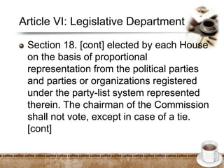 Article VI: Legislative Department
Section 18. [cont] elected by each House
on the basis of proportional
representation from the political parties
and parties or organizations registered
under the party-list system represented
therein. The chairman of the Commission
shall not vote, except in case of a tie.
[cont]
 